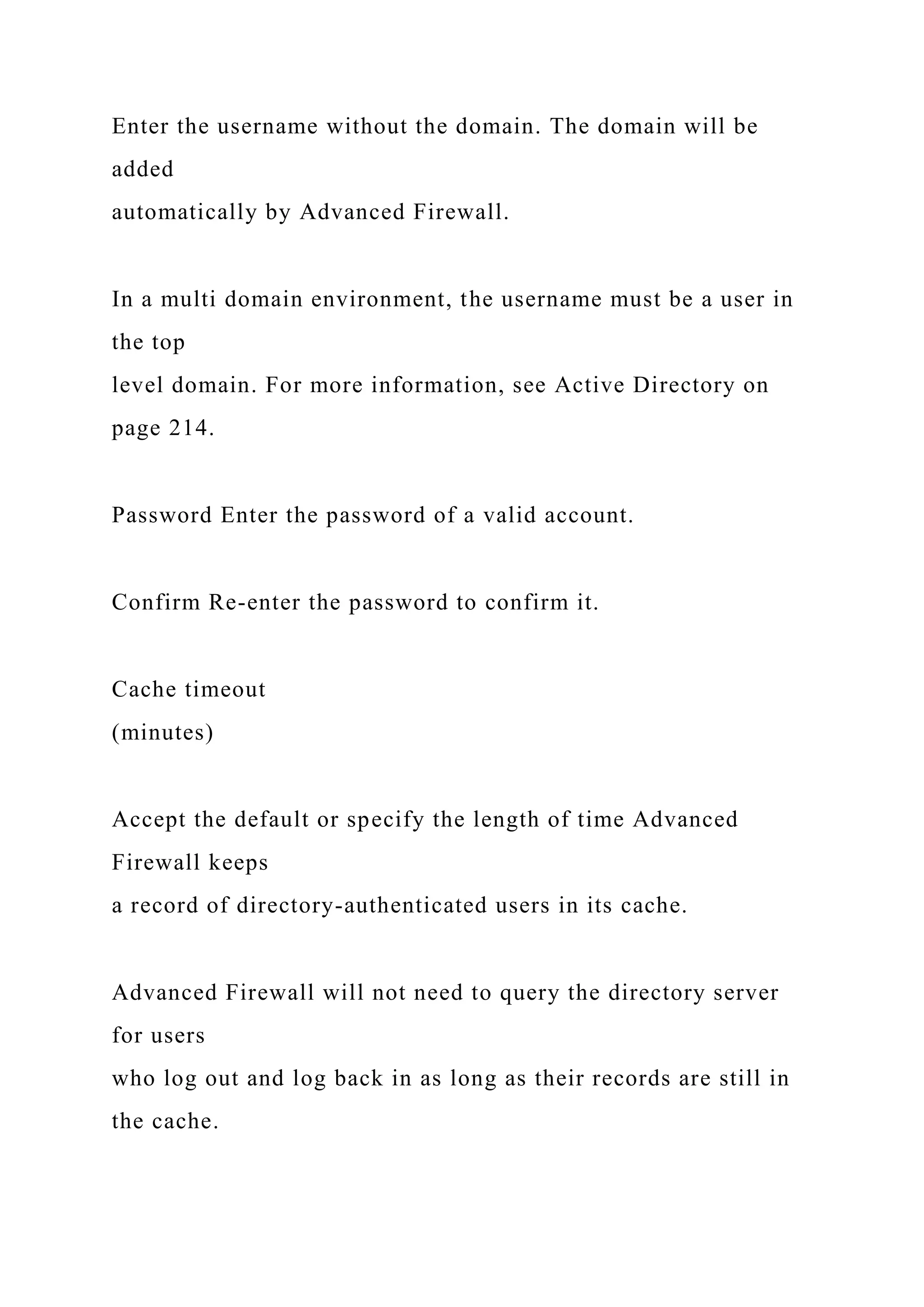 Enter the username without the domain. The domain will be
added
automatically by Advanced Firewall.
In a multi domain environment, the username must be a user in
the top
level domain. For more information, see Active Directory on
page 214.
Password Enter the password of a valid account.
Confirm Re-enter the password to confirm it.
Cache timeout
(minutes)
Accept the default or specify the length of time Advanced
Firewall keeps
a record of directory-authenticated users in its cache.
Advanced Firewall will not need to query the directory server
for users
who log out and log back in as long as their records are still in
the cache.
 