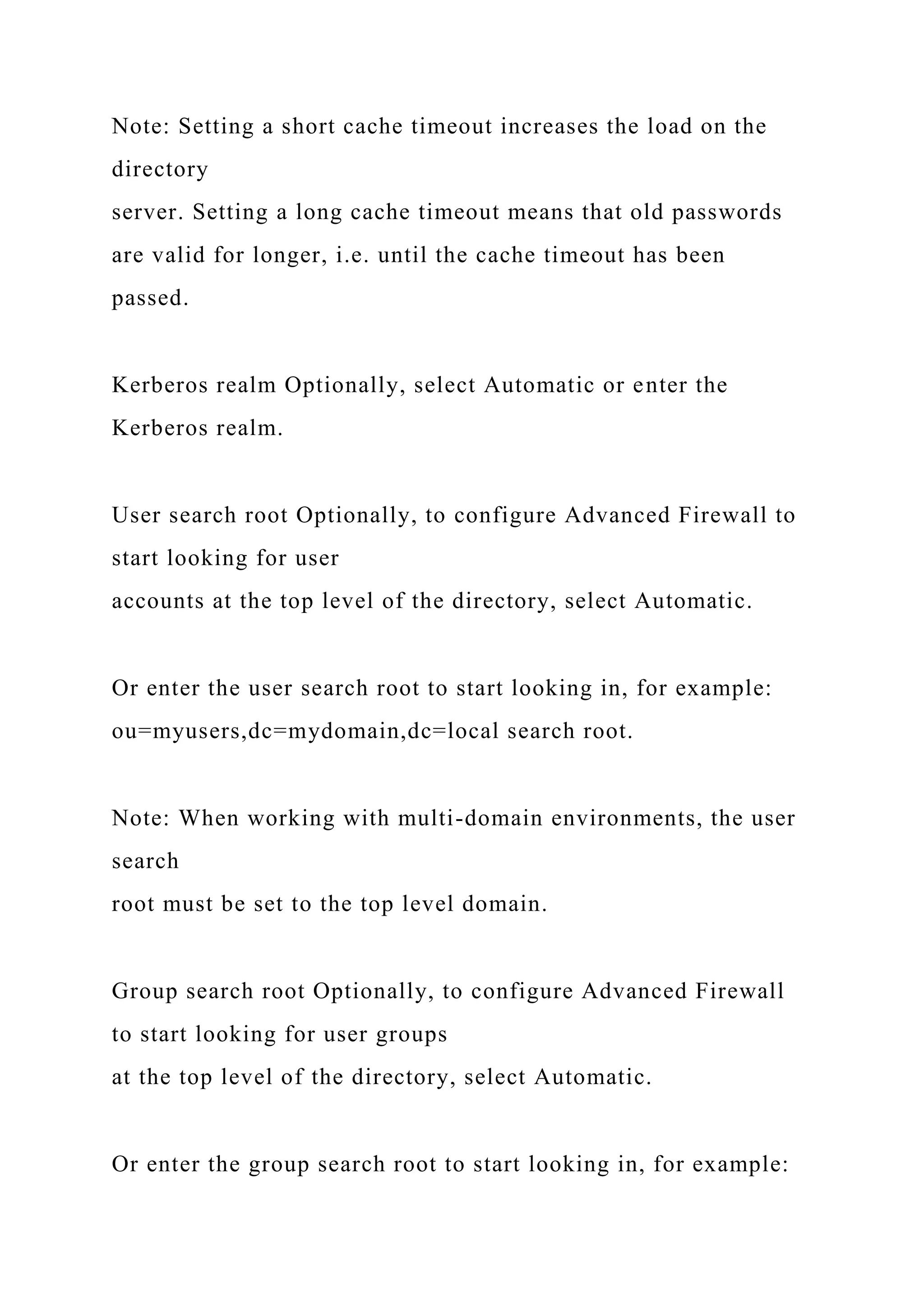 Note: Setting a short cache timeout increases the load on the
directory
server. Setting a long cache timeout means that old passwords
are valid for longer, i.e. until the cache timeout has been
passed.
Kerberos realm Optionally, select Automatic or enter the
Kerberos realm.
User search root Optionally, to configure Advanced Firewall to
start looking for user
accounts at the top level of the directory, select Automatic.
Or enter the user search root to start looking in, for example:
ou=myusers,dc=mydomain,dc=local search root.
Note: When working with multi-domain environments, the user
search
root must be set to the top level domain.
Group search root Optionally, to configure Advanced Firewall
to start looking for user groups
at the top level of the directory, select Automatic.
Or enter the group search root to start looking in, for example:
 
