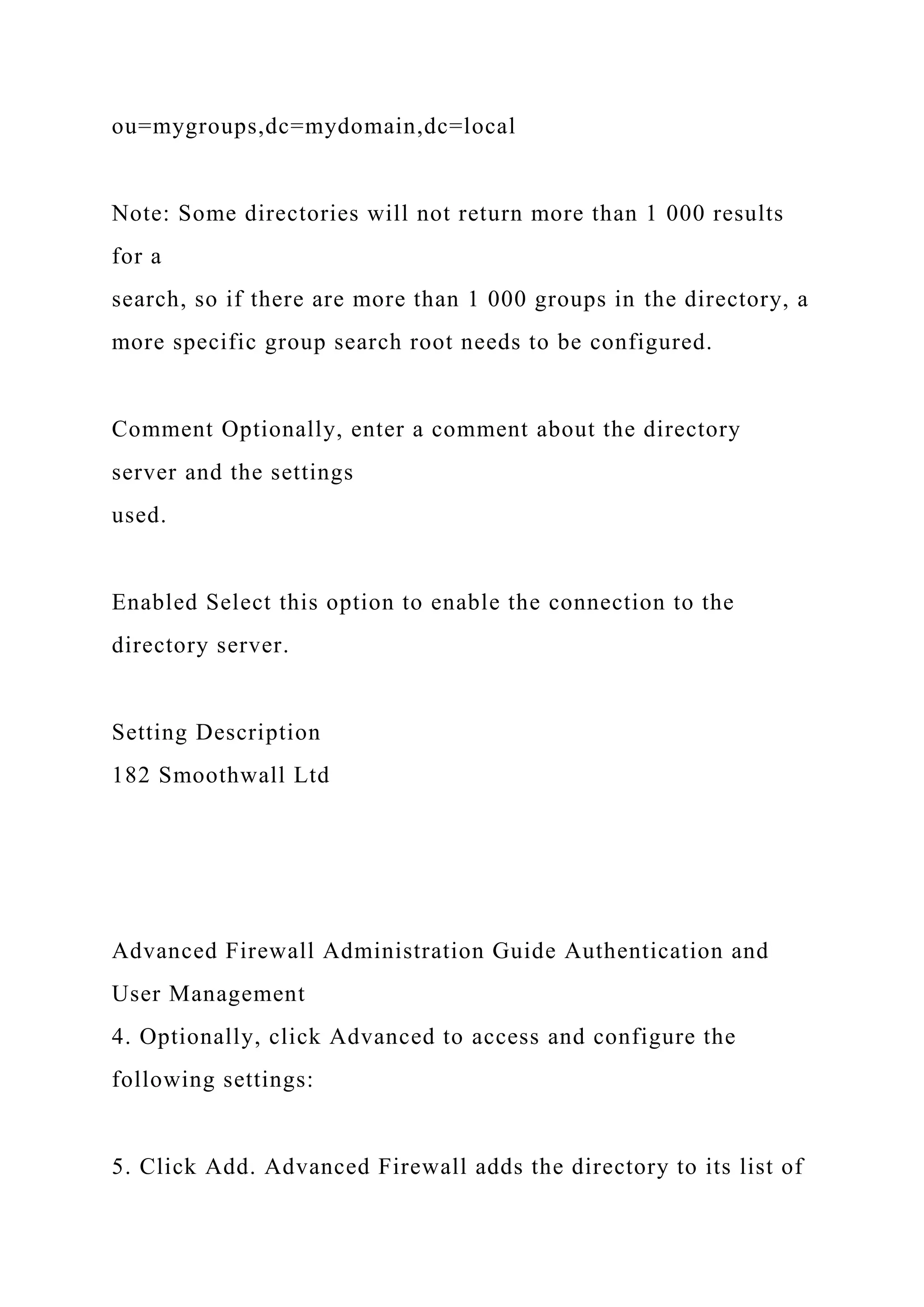 ou=mygroups,dc=mydomain,dc=local
Note: Some directories will not return more than 1 000 results
for a
search, so if there are more than 1 000 groups in the directory, a
more specific group search root needs to be configured.
Comment Optionally, enter a comment about the directory
server and the settings
used.
Enabled Select this option to enable the connection to the
directory server.
Setting Description
182 Smoothwall Ltd
Advanced Firewall Administration Guide Authentication and
User Management
4. Optionally, click Advanced to access and configure the
following settings:
5. Click Add. Advanced Firewall adds the directory to its list of
 