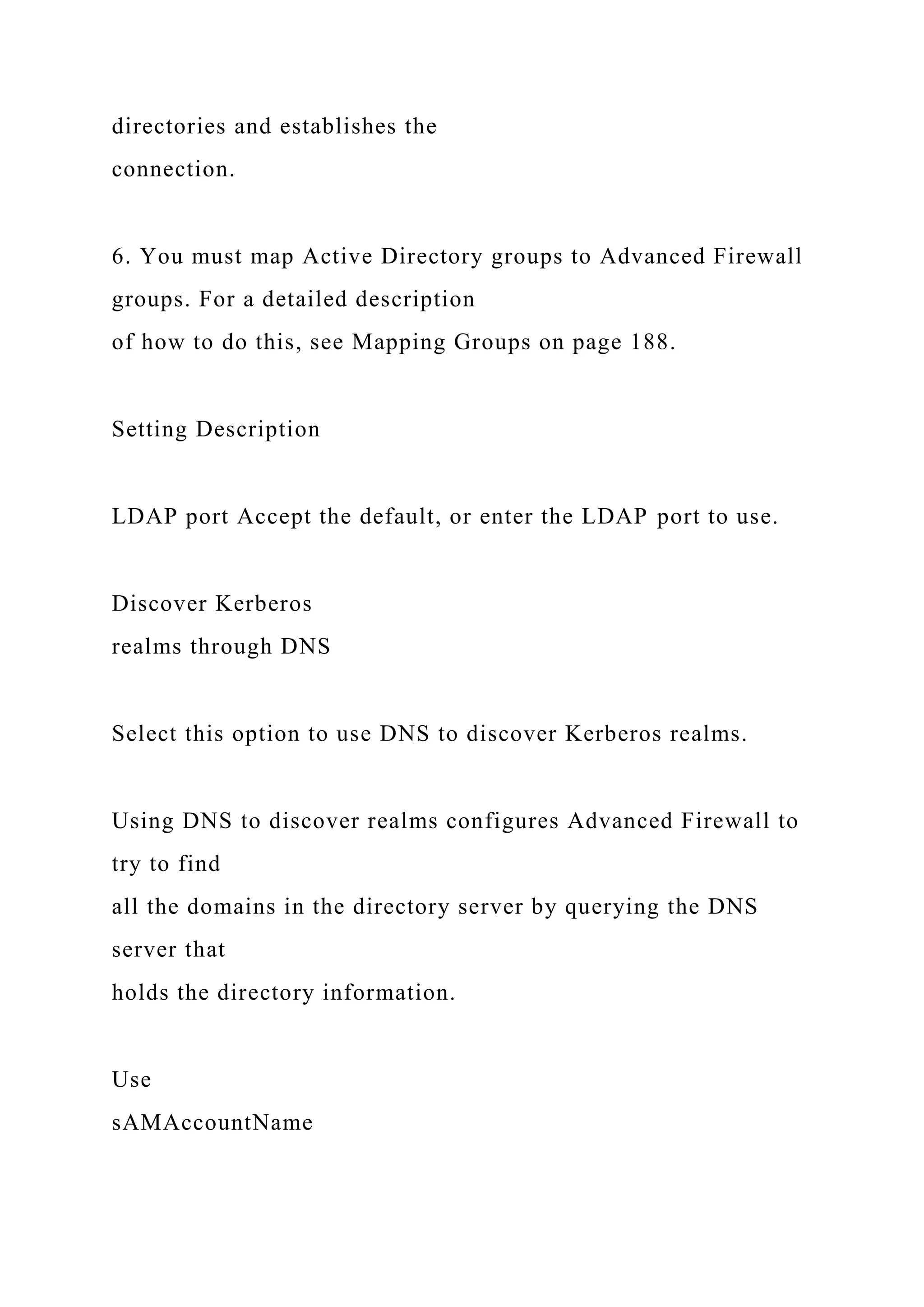 directories and establishes the
connection.
6. You must map Active Directory groups to Advanced Firewall
groups. For a detailed description
of how to do this, see Mapping Groups on page 188.
Setting Description
LDAP port Accept the default, or enter the LDAP port to use.
Discover Kerberos
realms through DNS
Select this option to use DNS to discover Kerberos realms.
Using DNS to discover realms configures Advanced Firewall to
try to find
all the domains in the directory server by querying the DNS
server that
holds the directory information.
Use
sAMAccountName
 