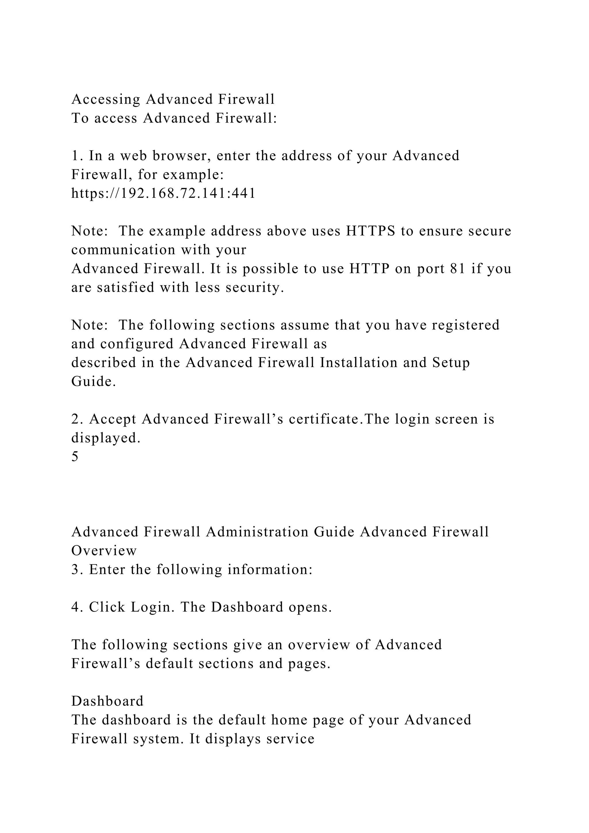 Accessing Advanced Firewall
To access Advanced Firewall:
1. In a web browser, enter the address of your Advanced
Firewall, for example:
https://192.168.72.141:441
Note: The example address above uses HTTPS to ensure secure
communication with your
Advanced Firewall. It is possible to use HTTP on port 81 if you
are satisfied with less security.
Note: The following sections assume that you have registered
and configured Advanced Firewall as
described in the Advanced Firewall Installation and Setup
Guide.
2. Accept Advanced Firewall’s certificate.The login screen is
displayed.
5
Advanced Firewall Administration Guide Advanced Firewall
Overview
3. Enter the following information:
4. Click Login. The Dashboard opens.
The following sections give an overview of Advanced
Firewall’s default sections and pages.
Dashboard
The dashboard is the default home page of your Advanced
Firewall system. It displays service
 