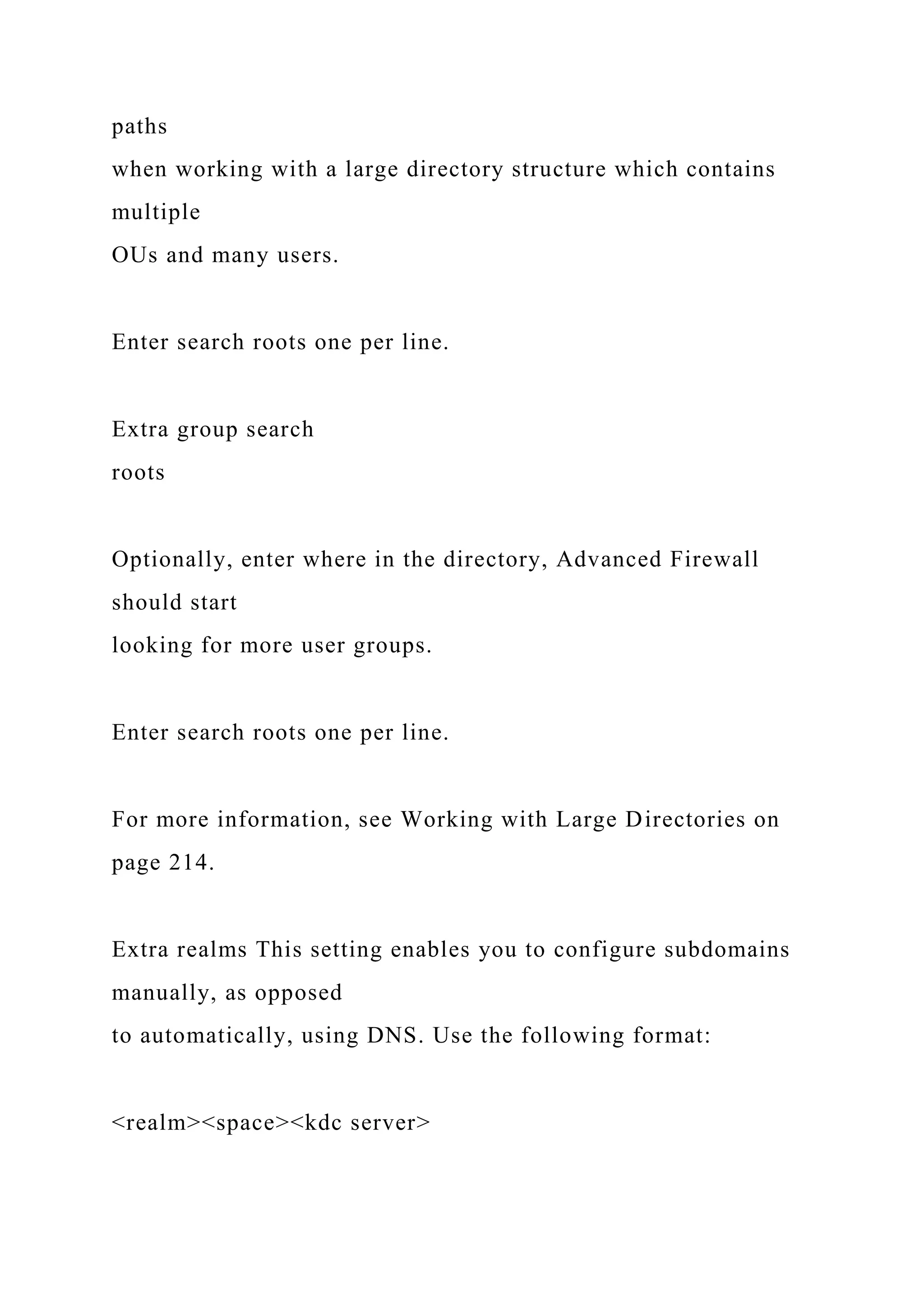 paths
when working with a large directory structure which contains
multiple
OUs and many users.
Enter search roots one per line.
Extra group search
roots
Optionally, enter where in the directory, Advanced Firewall
should start
looking for more user groups.
Enter search roots one per line.
For more information, see Working with Large Directories on
page 214.
Extra realms This setting enables you to configure subdomains
manually, as opposed
to automatically, using DNS. Use the following format:
<realm><space><kdc server>
 