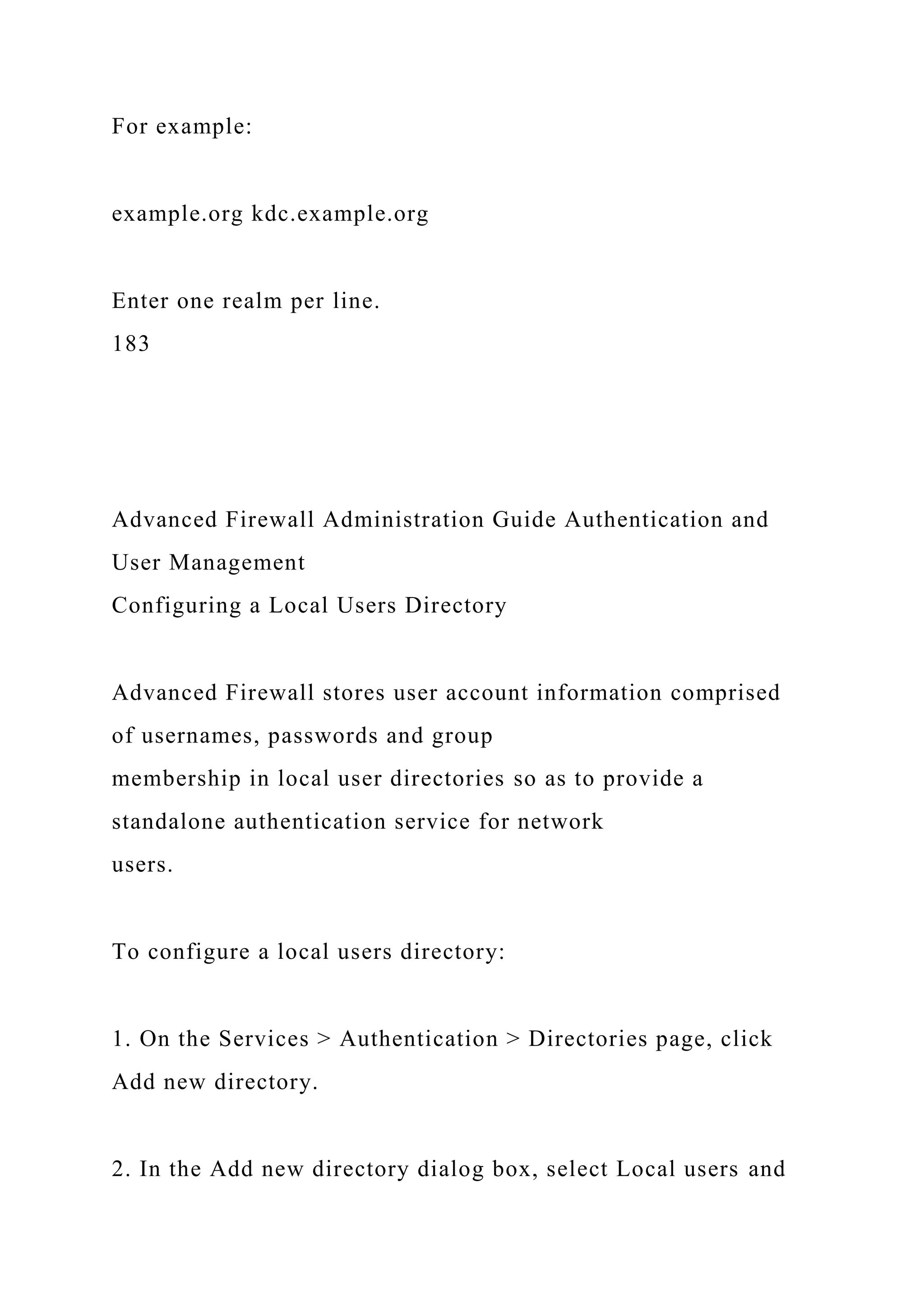 For example:
example.org kdc.example.org
Enter one realm per line.
183
Advanced Firewall Administration Guide Authentication and
User Management
Configuring a Local Users Directory
Advanced Firewall stores user account information comprised
of usernames, passwords and group
membership in local user directories so as to provide a
standalone authentication service for network
users.
To configure a local users directory:
1. On the Services > Authentication > Directories page, click
Add new directory.
2. In the Add new directory dialog box, select Local users and
 