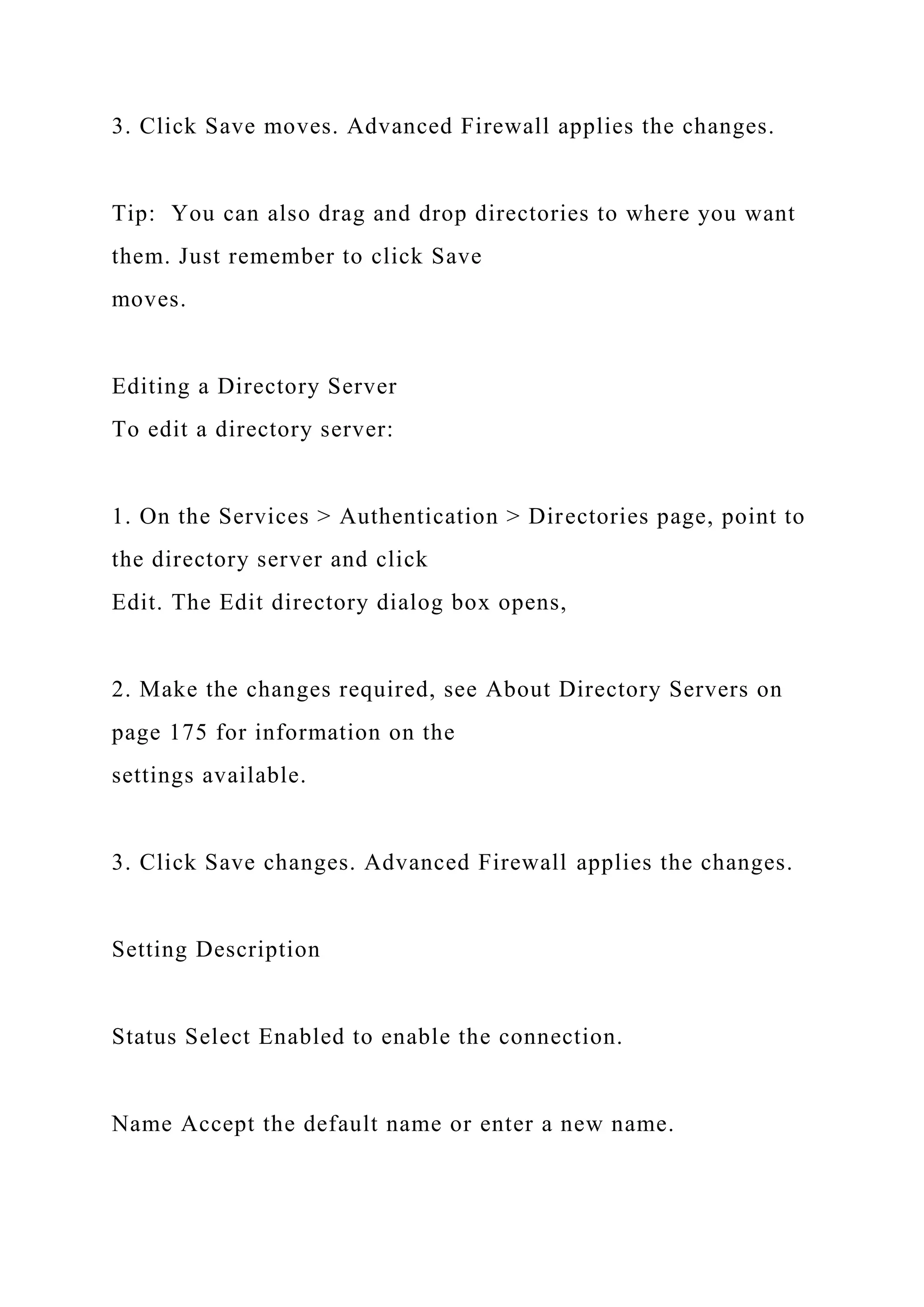 3. Click Save moves. Advanced Firewall applies the changes.
Tip: You can also drag and drop directories to where you want
them. Just remember to click Save
moves.
Editing a Directory Server
To edit a directory server:
1. On the Services > Authentication > Directories page, point to
the directory server and click
Edit. The Edit directory dialog box opens,
2. Make the changes required, see About Directory Servers on
page 175 for information on the
settings available.
3. Click Save changes. Advanced Firewall applies the changes.
Setting Description
Status Select Enabled to enable the connection.
Name Accept the default name or enter a new name.
 