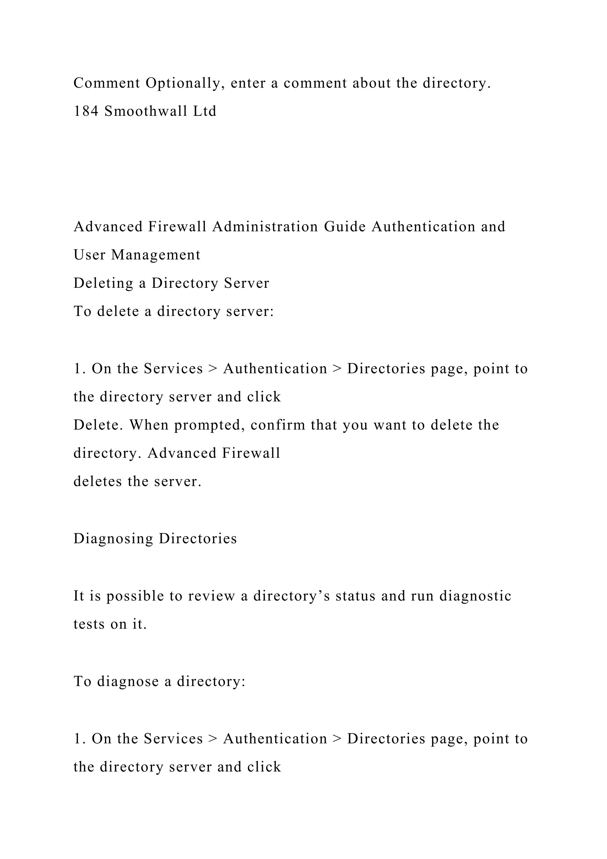 Comment Optionally, enter a comment about the directory.
184 Smoothwall Ltd
Advanced Firewall Administration Guide Authentication and
User Management
Deleting a Directory Server
To delete a directory server:
1. On the Services > Authentication > Directories page, point to
the directory server and click
Delete. When prompted, confirm that you want to delete the
directory. Advanced Firewall
deletes the server.
Diagnosing Directories
It is possible to review a directory’s status and run diagnostic
tests on it.
To diagnose a directory:
1. On the Services > Authentication > Directories page, point to
the directory server and click
 