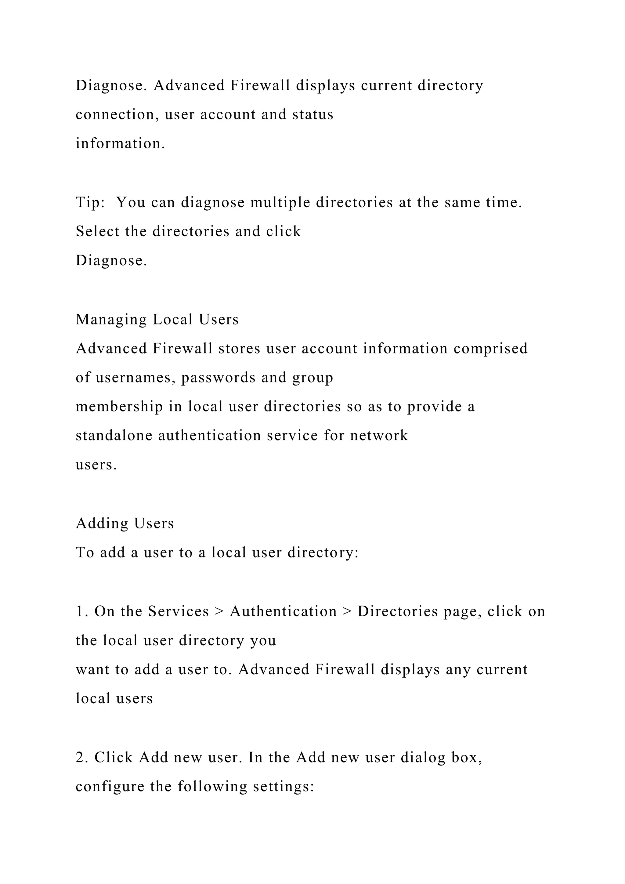 Diagnose. Advanced Firewall displays current directory
connection, user account and status
information.
Tip: You can diagnose multiple directories at the same time.
Select the directories and click
Diagnose.
Managing Local Users
Advanced Firewall stores user account information comprised
of usernames, passwords and group
membership in local user directories so as to provide a
standalone authentication service for network
users.
Adding Users
To add a user to a local user directory:
1. On the Services > Authentication > Directories page, click on
the local user directory you
want to add a user to. Advanced Firewall displays any current
local users
2. Click Add new user. In the Add new user dialog box,
configure the following settings:
 