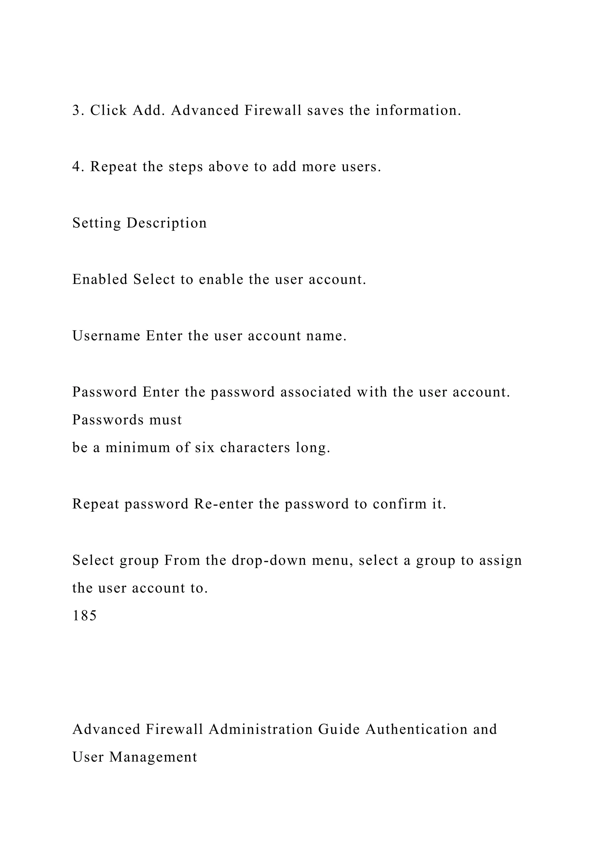 3. Click Add. Advanced Firewall saves the information.
4. Repeat the steps above to add more users.
Setting Description
Enabled Select to enable the user account.
Username Enter the user account name.
Password Enter the password associated with the user account.
Passwords must
be a minimum of six characters long.
Repeat password Re-enter the password to confirm it.
Select group From the drop-down menu, select a group to assign
the user account to.
185
Advanced Firewall Administration Guide Authentication and
User Management
 