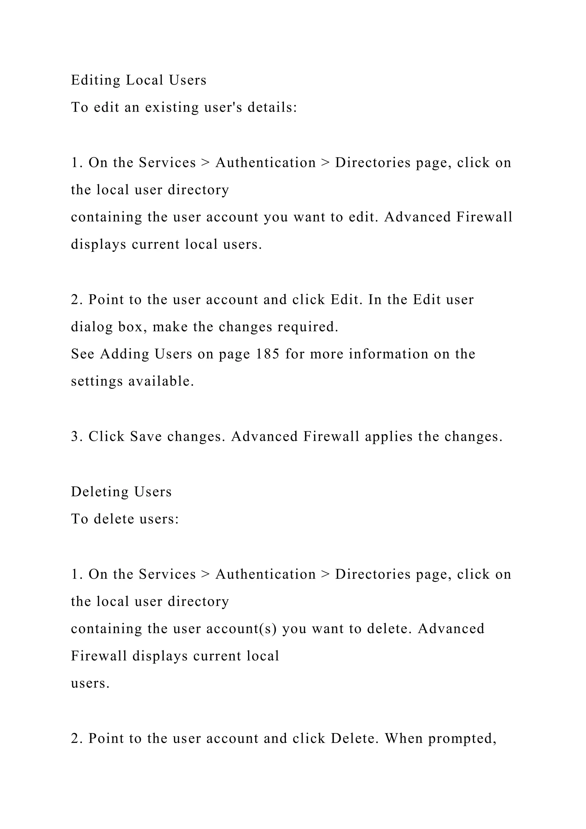 Editing Local Users
To edit an existing user's details:
1. On the Services > Authentication > Directories page, click on
the local user directory
containing the user account you want to edit. Advanced Firewall
displays current local users.
2. Point to the user account and click Edit. In the Edit user
dialog box, make the changes required.
See Adding Users on page 185 for more information on the
settings available.
3. Click Save changes. Advanced Firewall applies the changes.
Deleting Users
To delete users:
1. On the Services > Authentication > Directories page, click on
the local user directory
containing the user account(s) you want to delete. Advanced
Firewall displays current local
users.
2. Point to the user account and click Delete. When prompted,
 