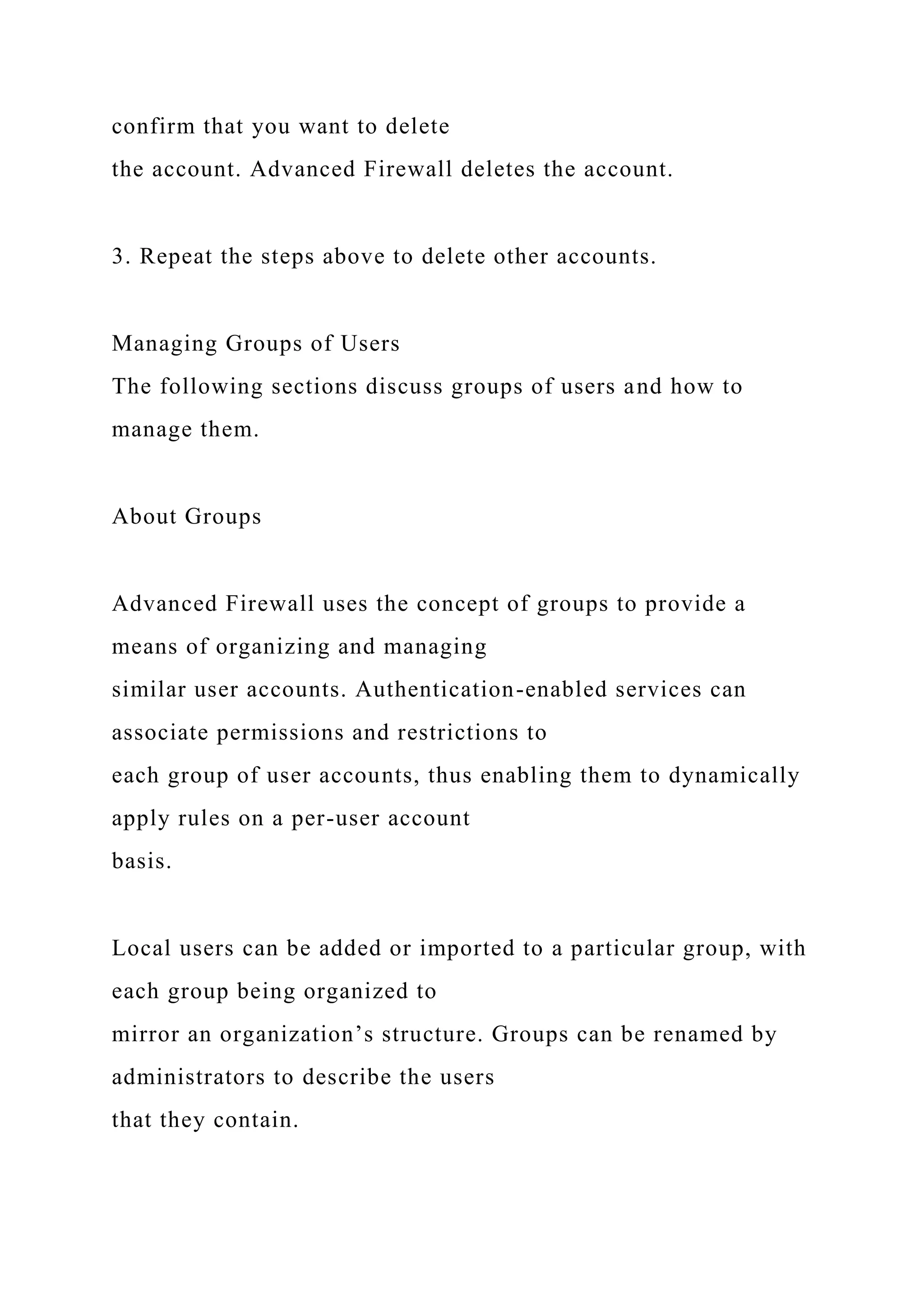 confirm that you want to delete
the account. Advanced Firewall deletes the account.
3. Repeat the steps above to delete other accounts.
Managing Groups of Users
The following sections discuss groups of users and how to
manage them.
About Groups
Advanced Firewall uses the concept of groups to provide a
means of organizing and managing
similar user accounts. Authentication-enabled services can
associate permissions and restrictions to
each group of user accounts, thus enabling them to dynamically
apply rules on a per-user account
basis.
Local users can be added or imported to a particular group, with
each group being organized to
mirror an organization’s structure. Groups can be renamed by
administrators to describe the users
that they contain.
 