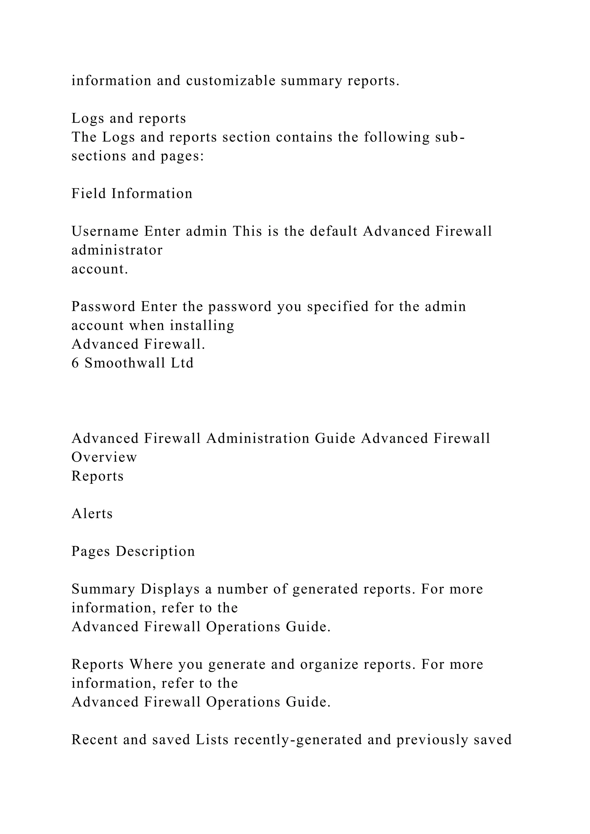information and customizable summary reports.
Logs and reports
The Logs and reports section contains the following sub-
sections and pages:
Field Information
Username Enter admin This is the default Advanced Firewall
administrator
account.
Password Enter the password you specified for the admin
account when installing
Advanced Firewall.
6 Smoothwall Ltd
Advanced Firewall Administration Guide Advanced Firewall
Overview
Reports
Alerts
Pages Description
Summary Displays a number of generated reports. For more
information, refer to the
Advanced Firewall Operations Guide.
Reports Where you generate and organize reports. For more
information, refer to the
Advanced Firewall Operations Guide.
Recent and saved Lists recently-generated and previously saved
 