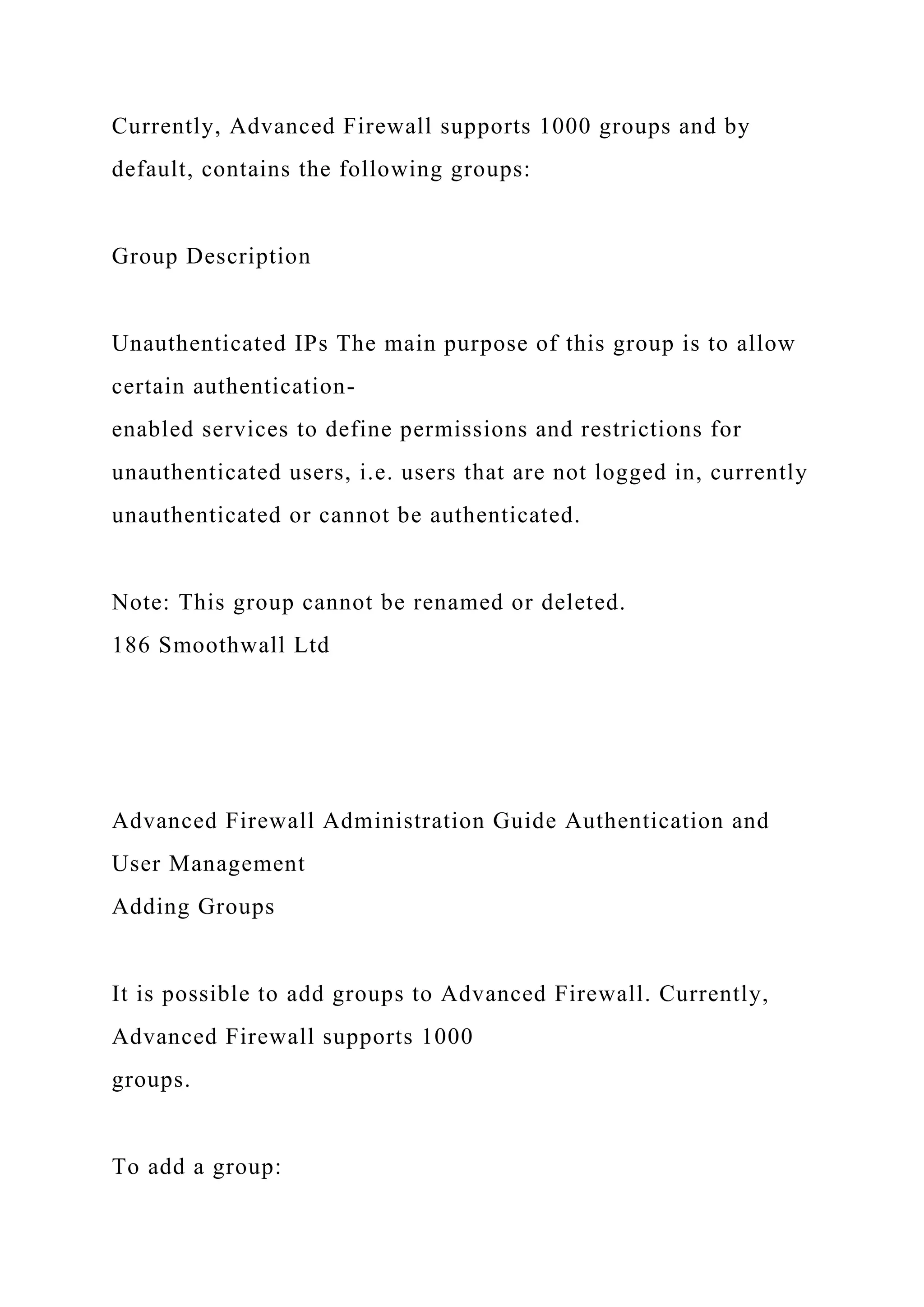Currently, Advanced Firewall supports 1000 groups and by
default, contains the following groups:
Group Description
Unauthenticated IPs The main purpose of this group is to allow
certain authentication-
enabled services to define permissions and restrictions for
unauthenticated users, i.e. users that are not logged in, currently
unauthenticated or cannot be authenticated.
Note: This group cannot be renamed or deleted.
186 Smoothwall Ltd
Advanced Firewall Administration Guide Authentication and
User Management
Adding Groups
It is possible to add groups to Advanced Firewall. Currently,
Advanced Firewall supports 1000
groups.
To add a group:
 