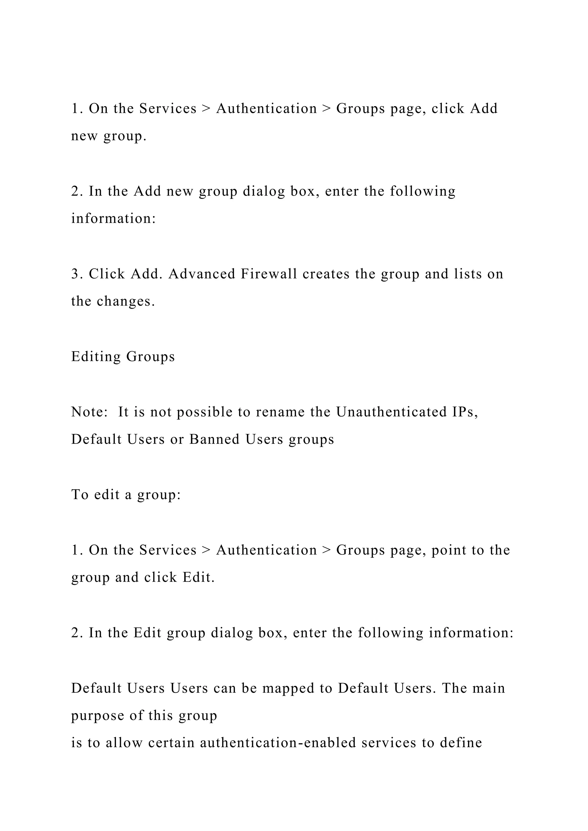 1. On the Services > Authentication > Groups page, click Add
new group.
2. In the Add new group dialog box, enter the following
information:
3. Click Add. Advanced Firewall creates the group and lists on
the changes.
Editing Groups
Note: It is not possible to rename the Unauthenticated IPs,
Default Users or Banned Users groups
To edit a group:
1. On the Services > Authentication > Groups page, point to the
group and click Edit.
2. In the Edit group dialog box, enter the following information:
Default Users Users can be mapped to Default Users. The main
purpose of this group
is to allow certain authentication-enabled services to define
 
