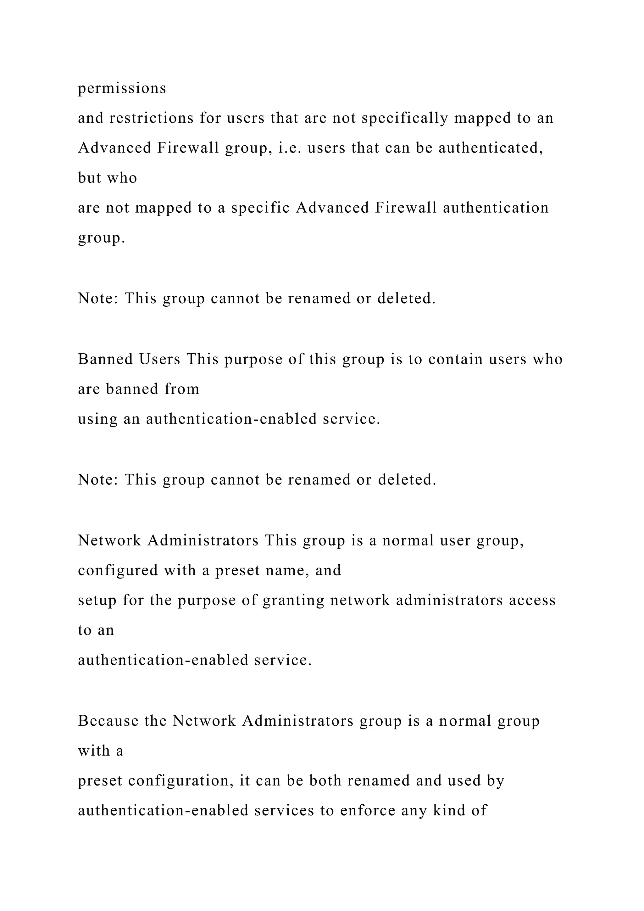 permissions
and restrictions for users that are not specifically mapped to an
Advanced Firewall group, i.e. users that can be authenticated,
but who
are not mapped to a specific Advanced Firewall authentication
group.
Note: This group cannot be renamed or deleted.
Banned Users This purpose of this group is to contain users who
are banned from
using an authentication-enabled service.
Note: This group cannot be renamed or deleted.
Network Administrators This group is a normal user group,
configured with a preset name, and
setup for the purpose of granting network administrators access
to an
authentication-enabled service.
Because the Network Administrators group is a normal group
with a
preset configuration, it can be both renamed and used by
authentication-enabled services to enforce any kind of
 