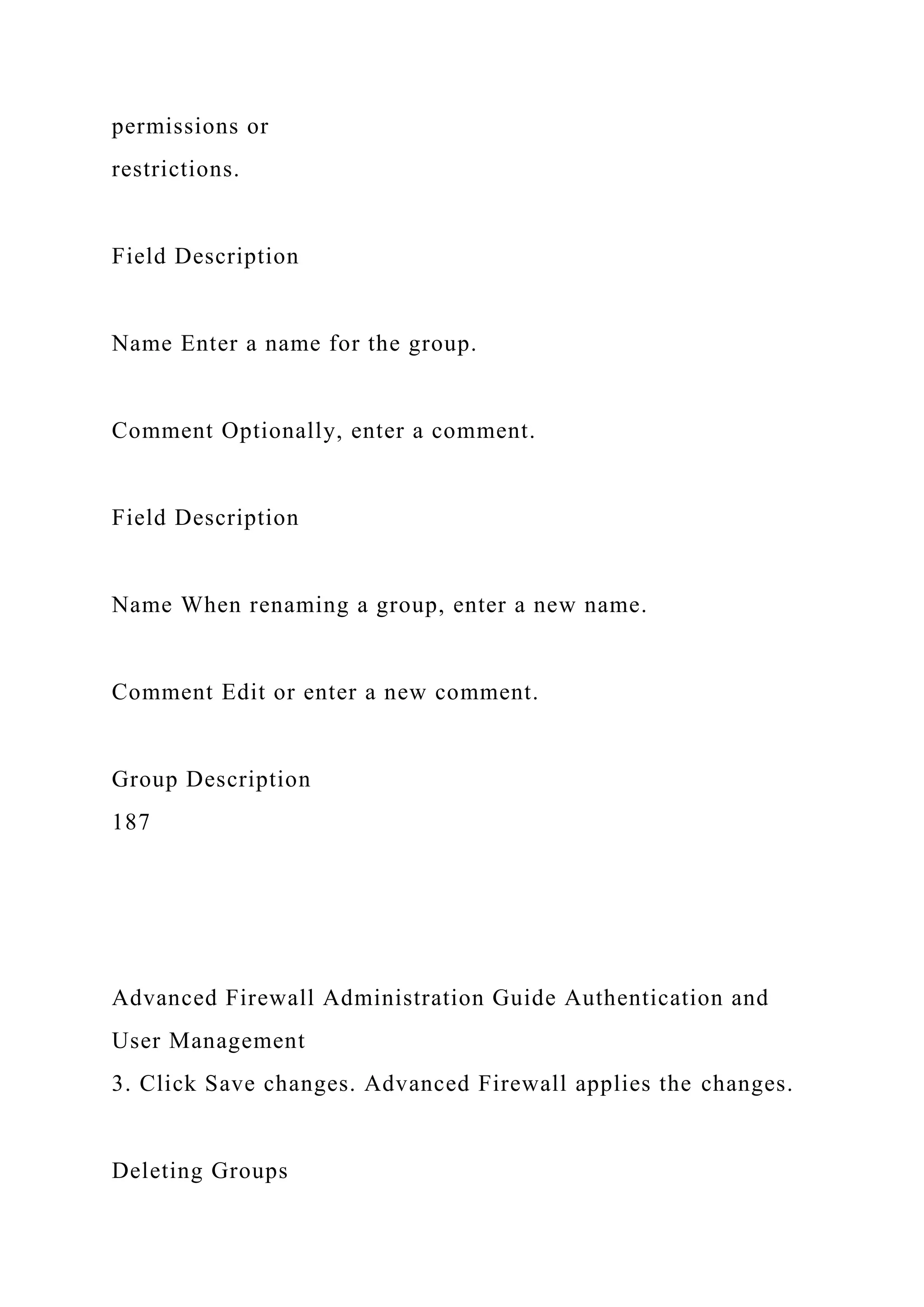 permissions or
restrictions.
Field Description
Name Enter a name for the group.
Comment Optionally, enter a comment.
Field Description
Name When renaming a group, enter a new name.
Comment Edit or enter a new comment.
Group Description
187
Advanced Firewall Administration Guide Authentication and
User Management
3. Click Save changes. Advanced Firewall applies the changes.
Deleting Groups
 