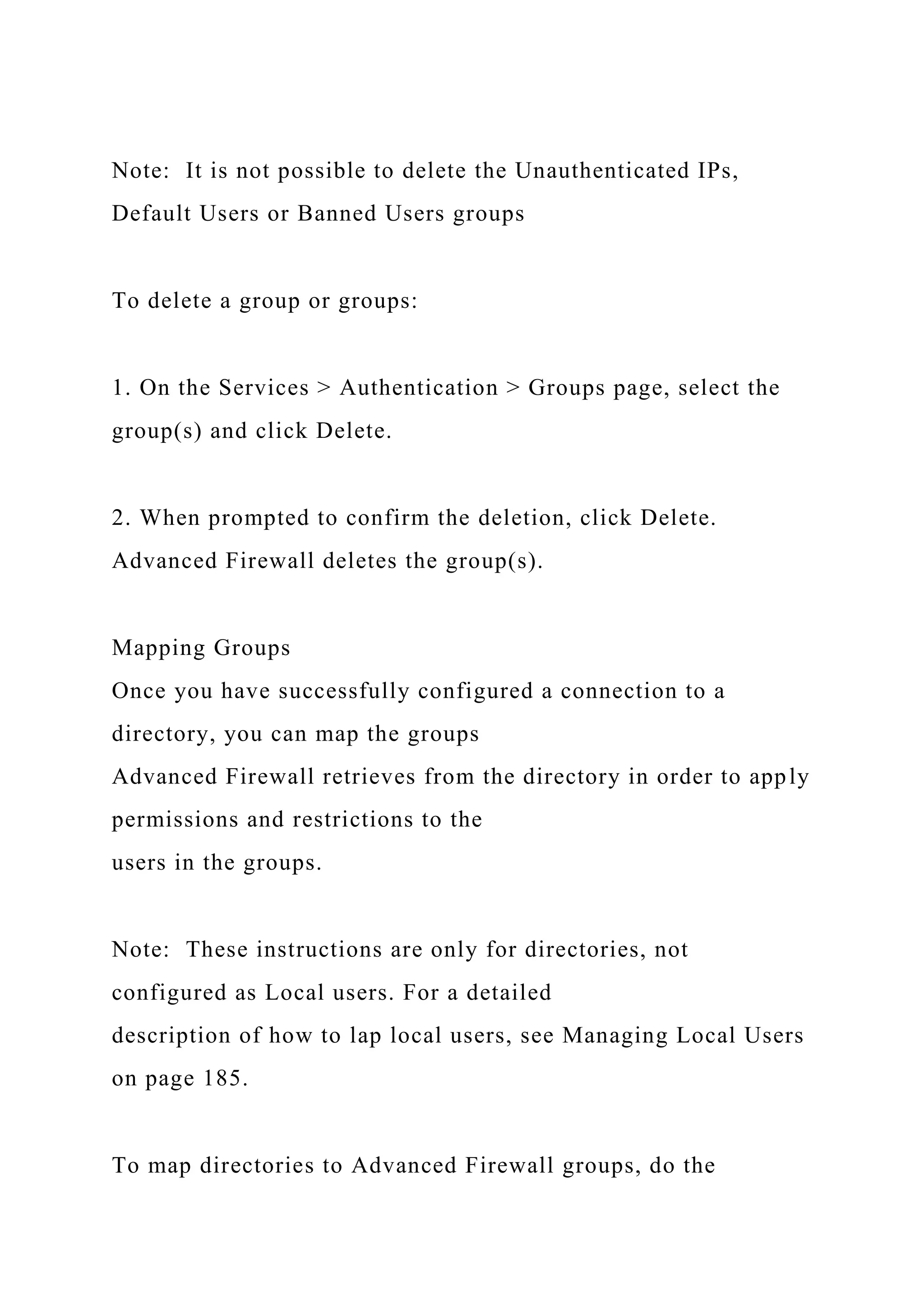 Note: It is not possible to delete the Unauthenticated IPs,
Default Users or Banned Users groups
To delete a group or groups:
1. On the Services > Authentication > Groups page, select the
group(s) and click Delete.
2. When prompted to confirm the deletion, click Delete.
Advanced Firewall deletes the group(s).
Mapping Groups
Once you have successfully configured a connection to a
directory, you can map the groups
Advanced Firewall retrieves from the directory in order to apply
permissions and restrictions to the
users in the groups.
Note: These instructions are only for directories, not
configured as Local users. For a detailed
description of how to lap local users, see Managing Local Users
on page 185.
To map directories to Advanced Firewall groups, do the
 