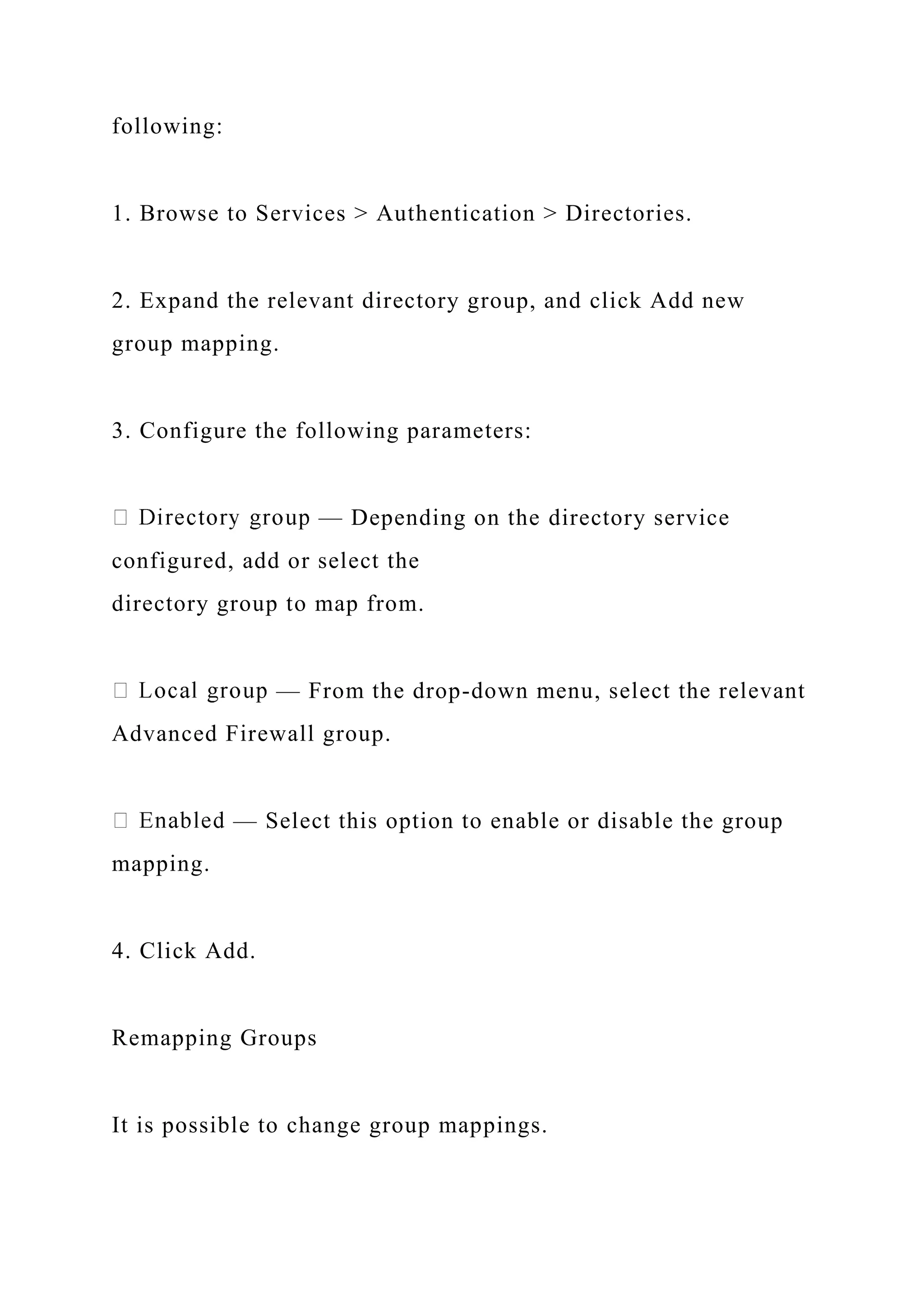 following:
1. Browse to Services > Authentication > Directories.
2. Expand the relevant directory group, and click Add new
group mapping.
3. Configure the following parameters:
— Depending on the directory service
configured, add or select the
directory group to map from.
— From the drop-down menu, select the relevant
Advanced Firewall group.
— Select this option to enable or disable the group
mapping.
4. Click Add.
Remapping Groups
It is possible to change group mappings.
 