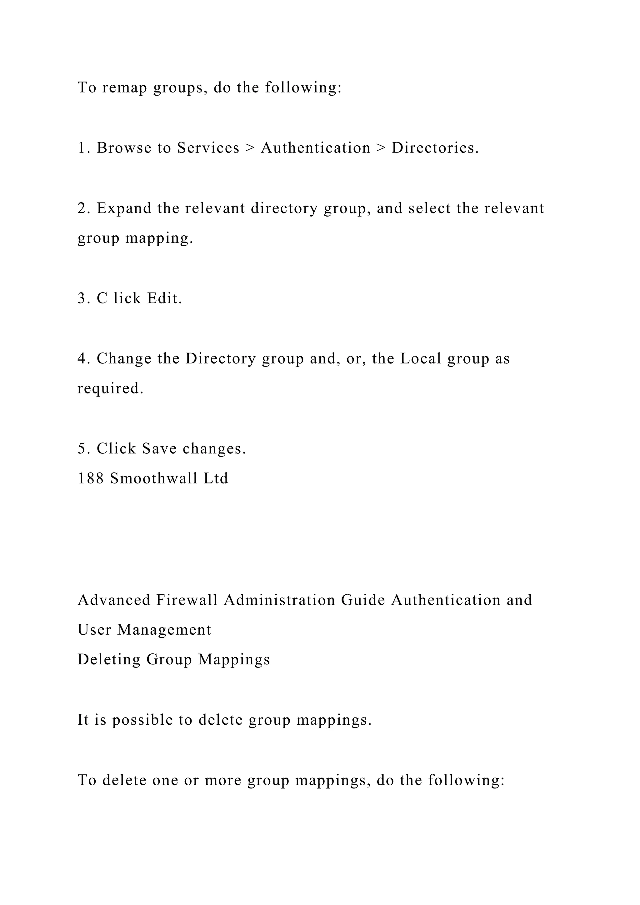 To remap groups, do the following:
1. Browse to Services > Authentication > Directories.
2. Expand the relevant directory group, and select the relevant
group mapping.
3. C lick Edit.
4. Change the Directory group and, or, the Local group as
required.
5. Click Save changes.
188 Smoothwall Ltd
Advanced Firewall Administration Guide Authentication and
User Management
Deleting Group Mappings
It is possible to delete group mappings.
To delete one or more group mappings, do the following:
 