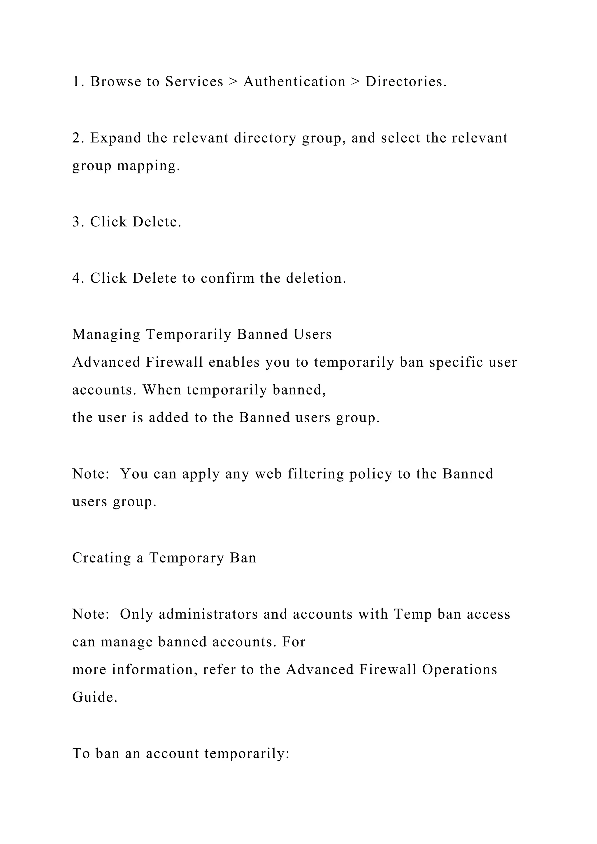 1. Browse to Services > Authentication > Directories.
2. Expand the relevant directory group, and select the relevant
group mapping.
3. Click Delete.
4. Click Delete to confirm the deletion.
Managing Temporarily Banned Users
Advanced Firewall enables you to temporarily ban specific user
accounts. When temporarily banned,
the user is added to the Banned users group.
Note: You can apply any web filtering policy to the Banned
users group.
Creating a Temporary Ban
Note: Only administrators and accounts with Temp ban access
can manage banned accounts. For
more information, refer to the Advanced Firewall Operations
Guide.
To ban an account temporarily:
 