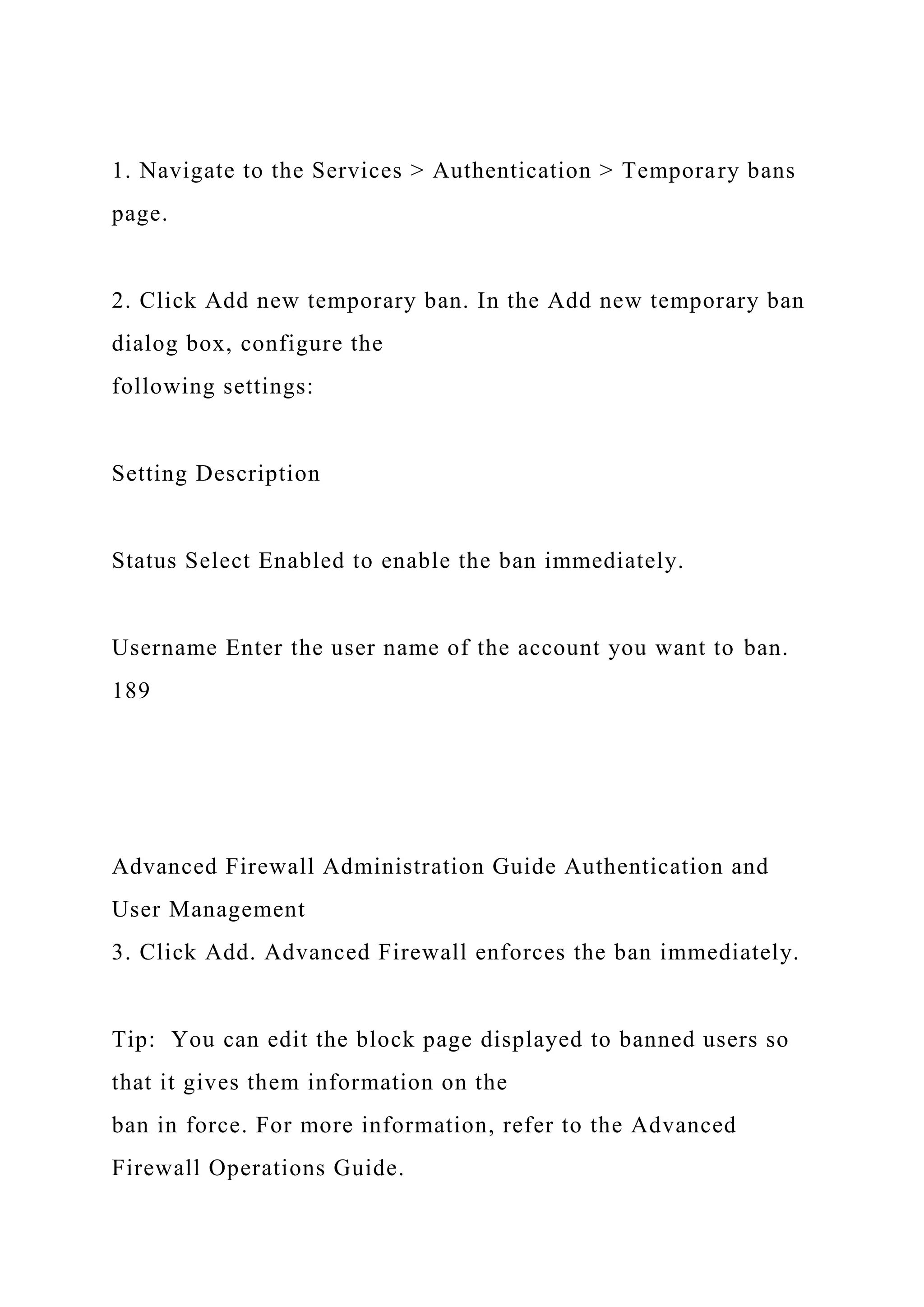 1. Navigate to the Services > Authentication > Temporary bans
page.
2. Click Add new temporary ban. In the Add new temporary ban
dialog box, configure the
following settings:
Setting Description
Status Select Enabled to enable the ban immediately.
Username Enter the user name of the account you want to ban.
189
Advanced Firewall Administration Guide Authentication and
User Management
3. Click Add. Advanced Firewall enforces the ban immediately.
Tip: You can edit the block page displayed to banned users so
that it gives them information on the
ban in force. For more information, refer to the Advanced
Firewall Operations Guide.
 
