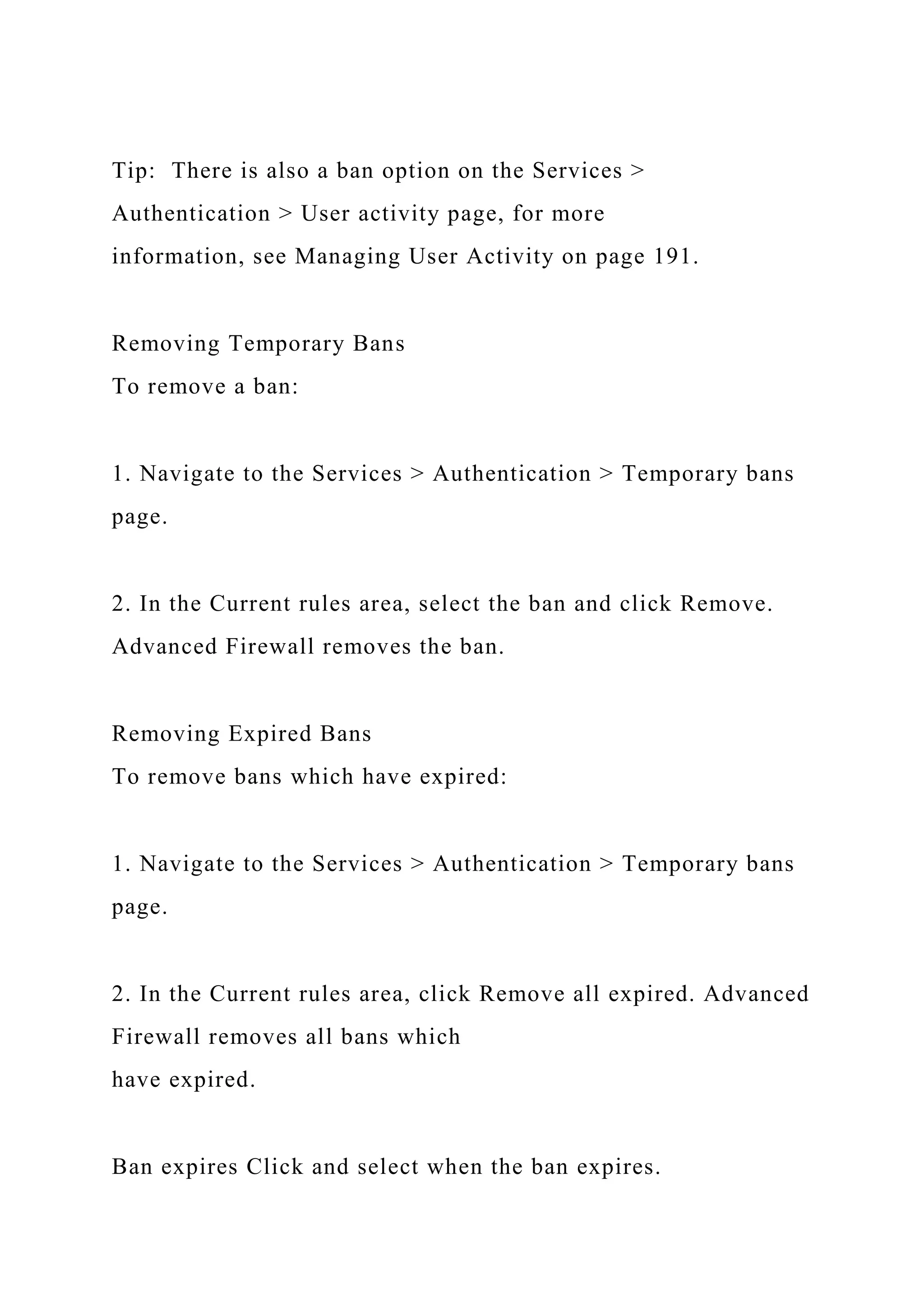 Tip: There is also a ban option on the Services >
Authentication > User activity page, for more
information, see Managing User Activity on page 191.
Removing Temporary Bans
To remove a ban:
1. Navigate to the Services > Authentication > Temporary bans
page.
2. In the Current rules area, select the ban and click Remove.
Advanced Firewall removes the ban.
Removing Expired Bans
To remove bans which have expired:
1. Navigate to the Services > Authentication > Temporary bans
page.
2. In the Current rules area, click Remove all expired. Advanced
Firewall removes all bans which
have expired.
Ban expires Click and select when the ban expires.
 