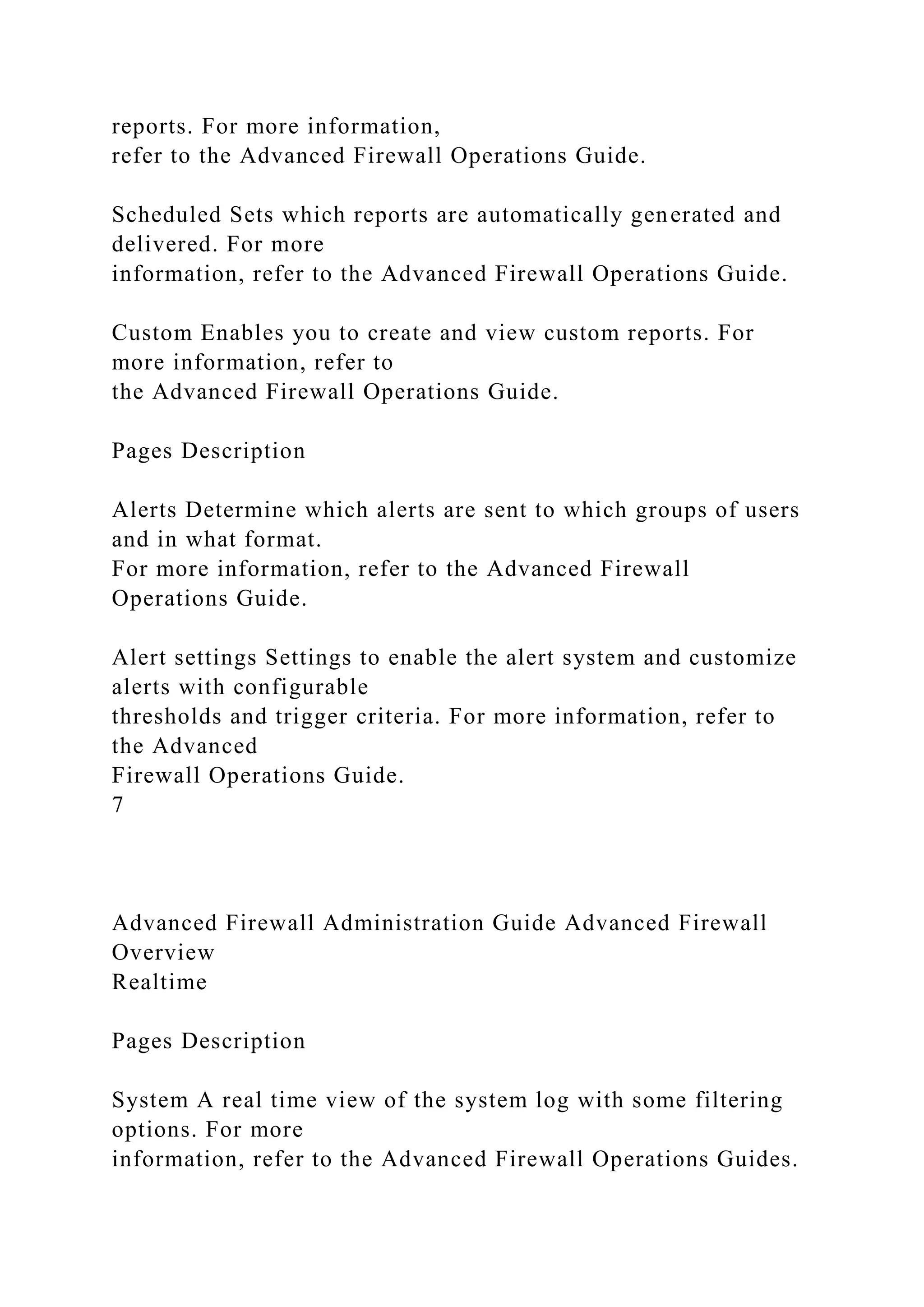 reports. For more information,
refer to the Advanced Firewall Operations Guide.
Scheduled Sets which reports are automatically generated and
delivered. For more
information, refer to the Advanced Firewall Operations Guide.
Custom Enables you to create and view custom reports. For
more information, refer to
the Advanced Firewall Operations Guide.
Pages Description
Alerts Determine which alerts are sent to which groups of users
and in what format.
For more information, refer to the Advanced Firewall
Operations Guide.
Alert settings Settings to enable the alert system and customize
alerts with configurable
thresholds and trigger criteria. For more information, refer to
the Advanced
Firewall Operations Guide.
7
Advanced Firewall Administration Guide Advanced Firewall
Overview
Realtime
Pages Description
System A real time view of the system log with some filtering
options. For more
information, refer to the Advanced Firewall Operations Guides.
 