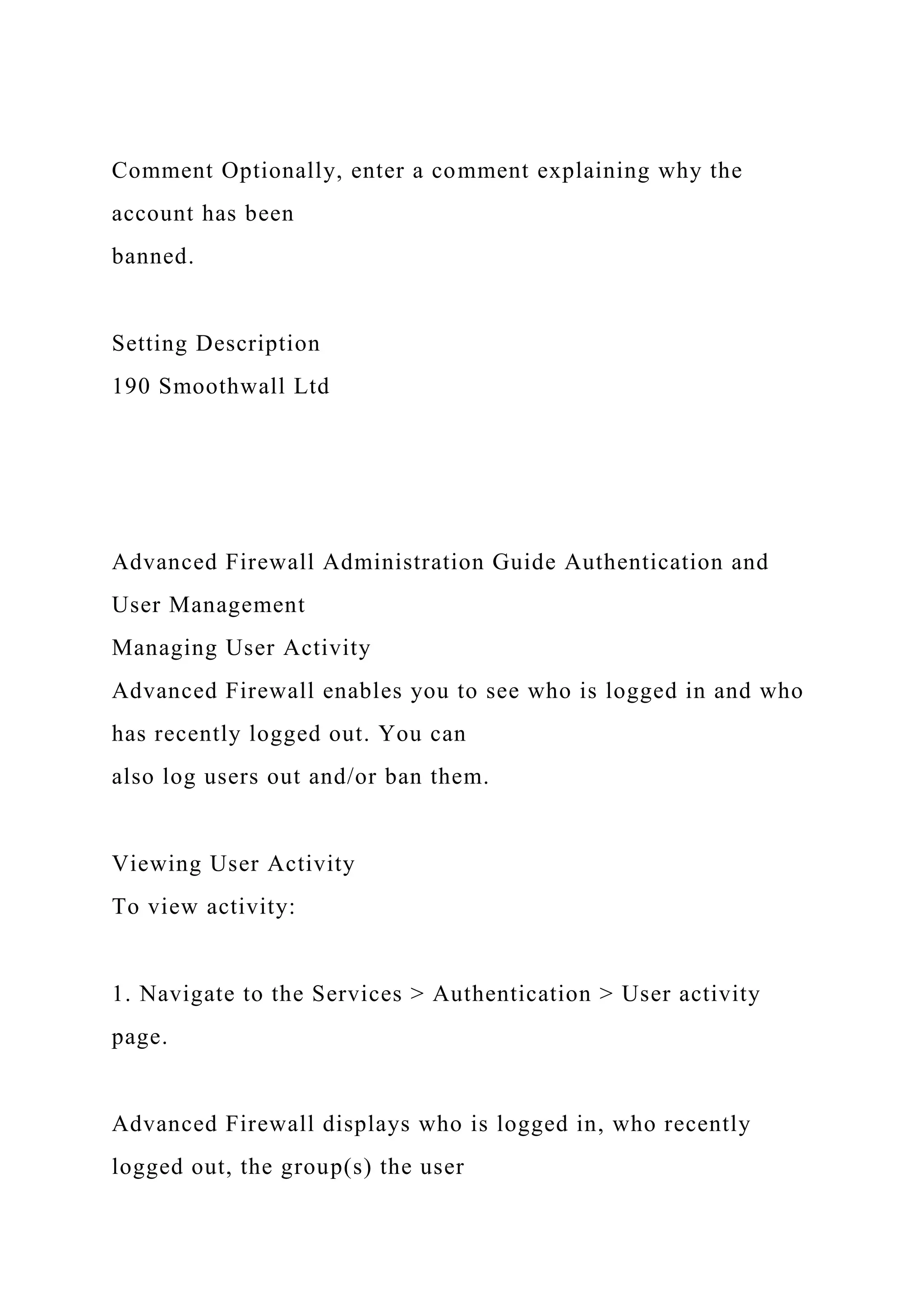 Comment Optionally, enter a comment explaining why the
account has been
banned.
Setting Description
190 Smoothwall Ltd
Advanced Firewall Administration Guide Authentication and
User Management
Managing User Activity
Advanced Firewall enables you to see who is logged in and who
has recently logged out. You can
also log users out and/or ban them.
Viewing User Activity
To view activity:
1. Navigate to the Services > Authentication > User activity
page.
Advanced Firewall displays who is logged in, who recently
logged out, the group(s) the user
 