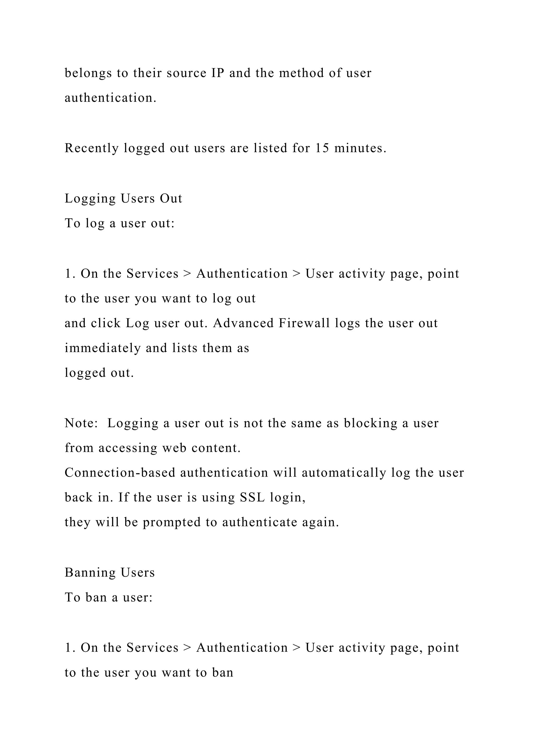 belongs to their source IP and the method of user
authentication.
Recently logged out users are listed for 15 minutes.
Logging Users Out
To log a user out:
1. On the Services > Authentication > User activity page, point
to the user you want to log out
and click Log user out. Advanced Firewall logs the user out
immediately and lists them as
logged out.
Note: Logging a user out is not the same as blocking a user
from accessing web content.
Connection-based authentication will automatically log the user
back in. If the user is using SSL login,
they will be prompted to authenticate again.
Banning Users
To ban a user:
1. On the Services > Authentication > User activity page, point
to the user you want to ban
 