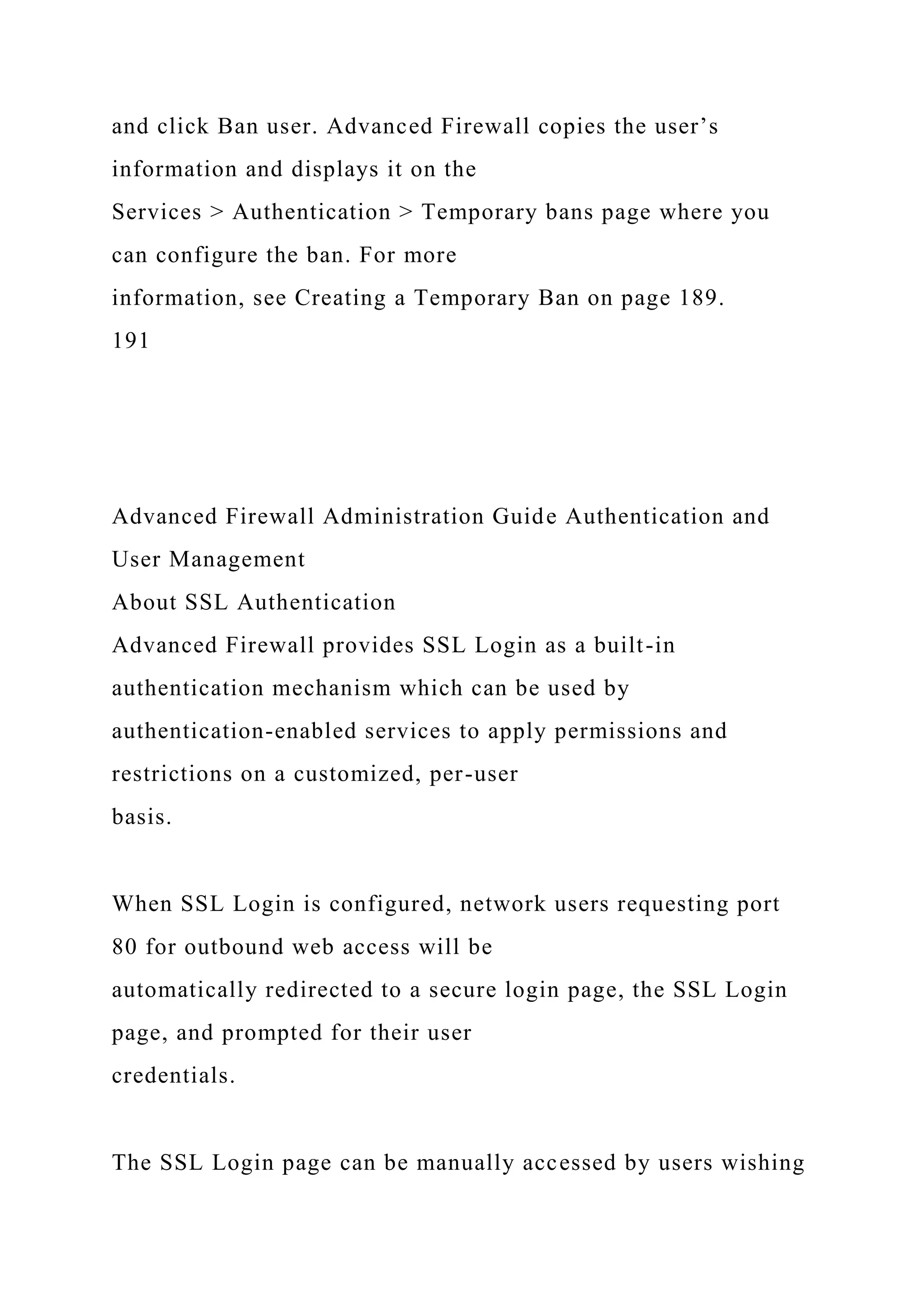 and click Ban user. Advanced Firewall copies the user’s
information and displays it on the
Services > Authentication > Temporary bans page where you
can configure the ban. For more
information, see Creating a Temporary Ban on page 189.
191
Advanced Firewall Administration Guide Authentication and
User Management
About SSL Authentication
Advanced Firewall provides SSL Login as a built-in
authentication mechanism which can be used by
authentication-enabled services to apply permissions and
restrictions on a customized, per-user
basis.
When SSL Login is configured, network users requesting port
80 for outbound web access will be
automatically redirected to a secure login page, the SSL Login
page, and prompted for their user
credentials.
The SSL Login page can be manually accessed by users wishing
 