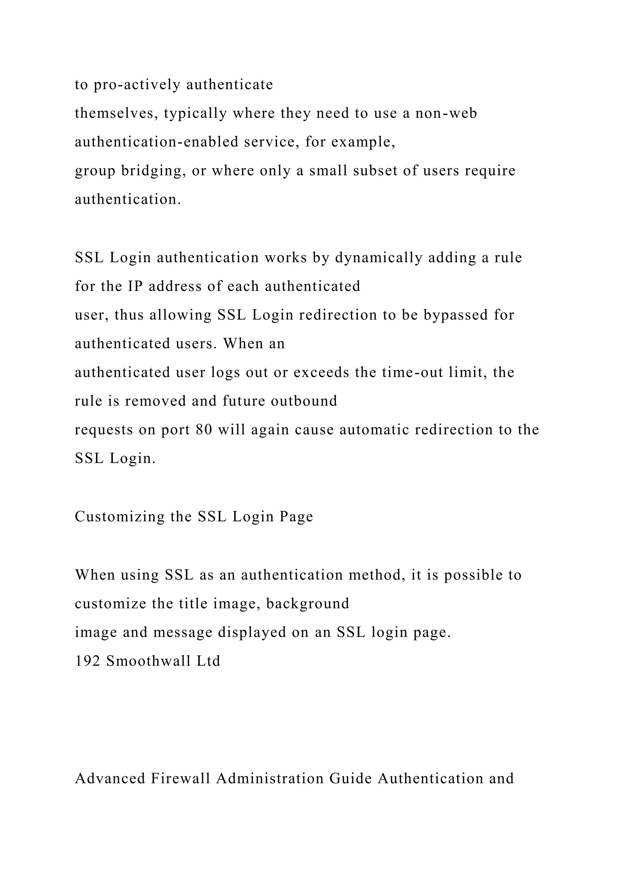 to pro-actively authenticate
themselves, typically where they need to use a non-web
authentication-enabled service, for example,
group bridging, or where only a small subset of users require
authentication.
SSL Login authentication works by dynamically adding a rule
for the IP address of each authenticated
user, thus allowing SSL Login redirection to be bypassed for
authenticated users. When an
authenticated user logs out or exceeds the time-out limit, the
rule is removed and future outbound
requests on port 80 will again cause automatic redirection to the
SSL Login.
Customizing the SSL Login Page
When using SSL as an authentication method, it is possible to
customize the title image, background
image and message displayed on an SSL login page.
192 Smoothwall Ltd
Advanced Firewall Administration Guide Authentication and
 