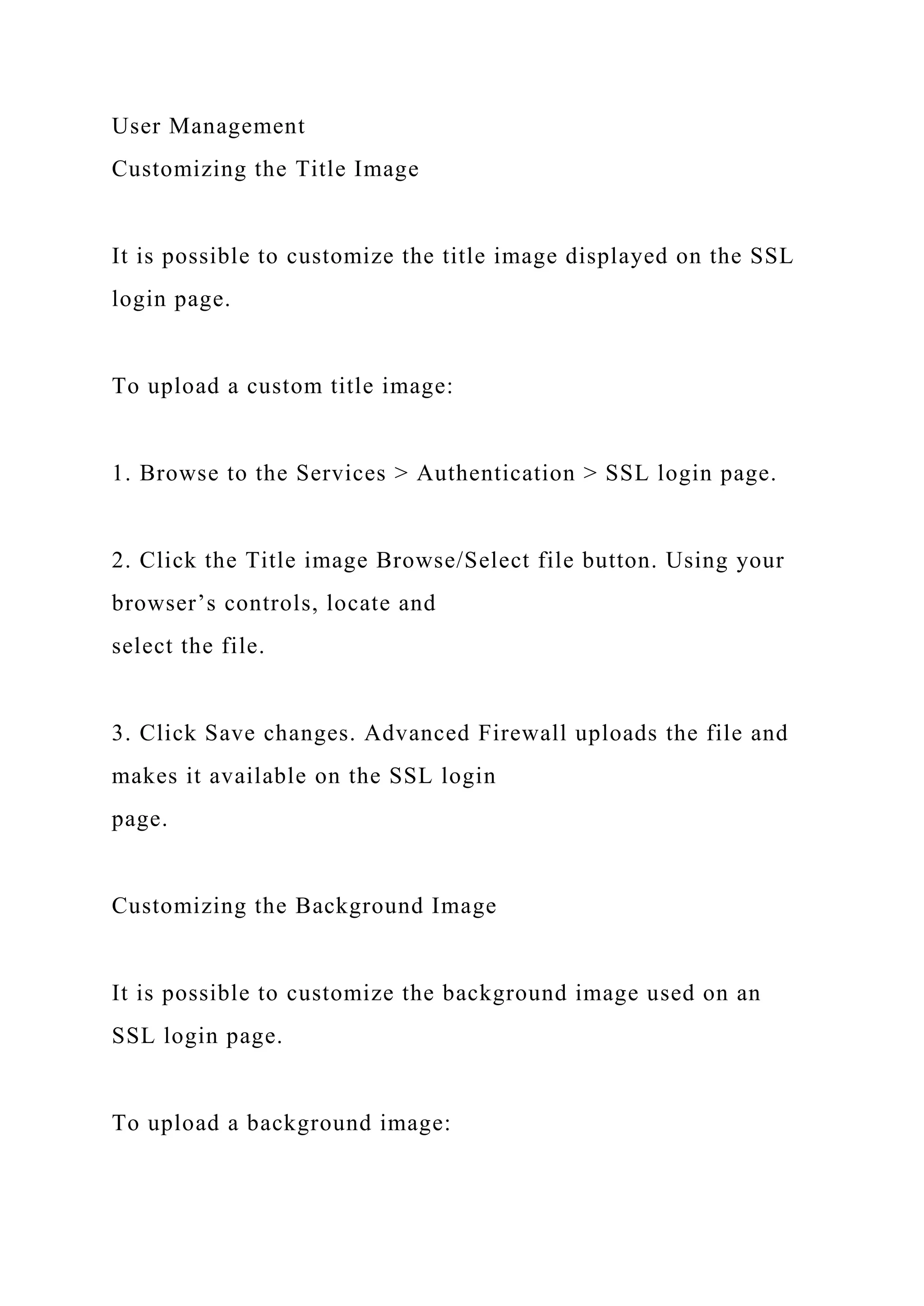 User Management
Customizing the Title Image
It is possible to customize the title image displayed on the SSL
login page.
To upload a custom title image:
1. Browse to the Services > Authentication > SSL login page.
2. Click the Title image Browse/Select file button. Using your
browser’s controls, locate and
select the file.
3. Click Save changes. Advanced Firewall uploads the file and
makes it available on the SSL login
page.
Customizing the Background Image
It is possible to customize the background image used on an
SSL login page.
To upload a background image:
 