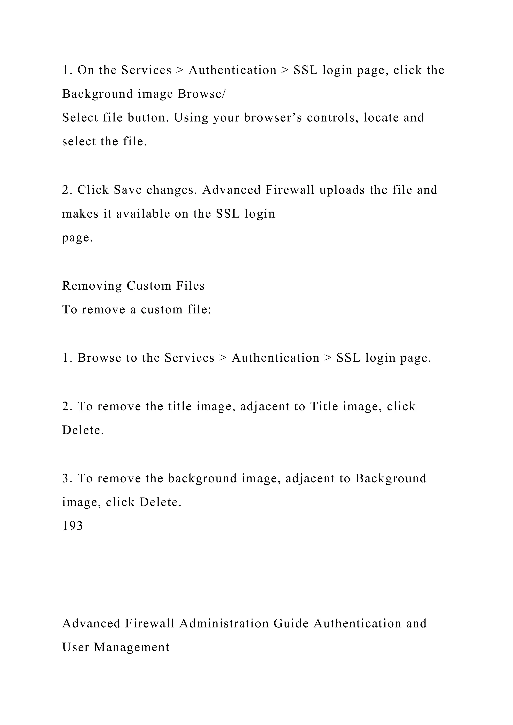1. On the Services > Authentication > SSL login page, click the
Background image Browse/
Select file button. Using your browser’s controls, locate and
select the file.
2. Click Save changes. Advanced Firewall uploads the file and
makes it available on the SSL login
page.
Removing Custom Files
To remove a custom file:
1. Browse to the Services > Authentication > SSL login page.
2. To remove the title image, adjacent to Title image, click
Delete.
3. To remove the background image, adjacent to Background
image, click Delete.
193
Advanced Firewall Administration Guide Authentication and
User Management
 