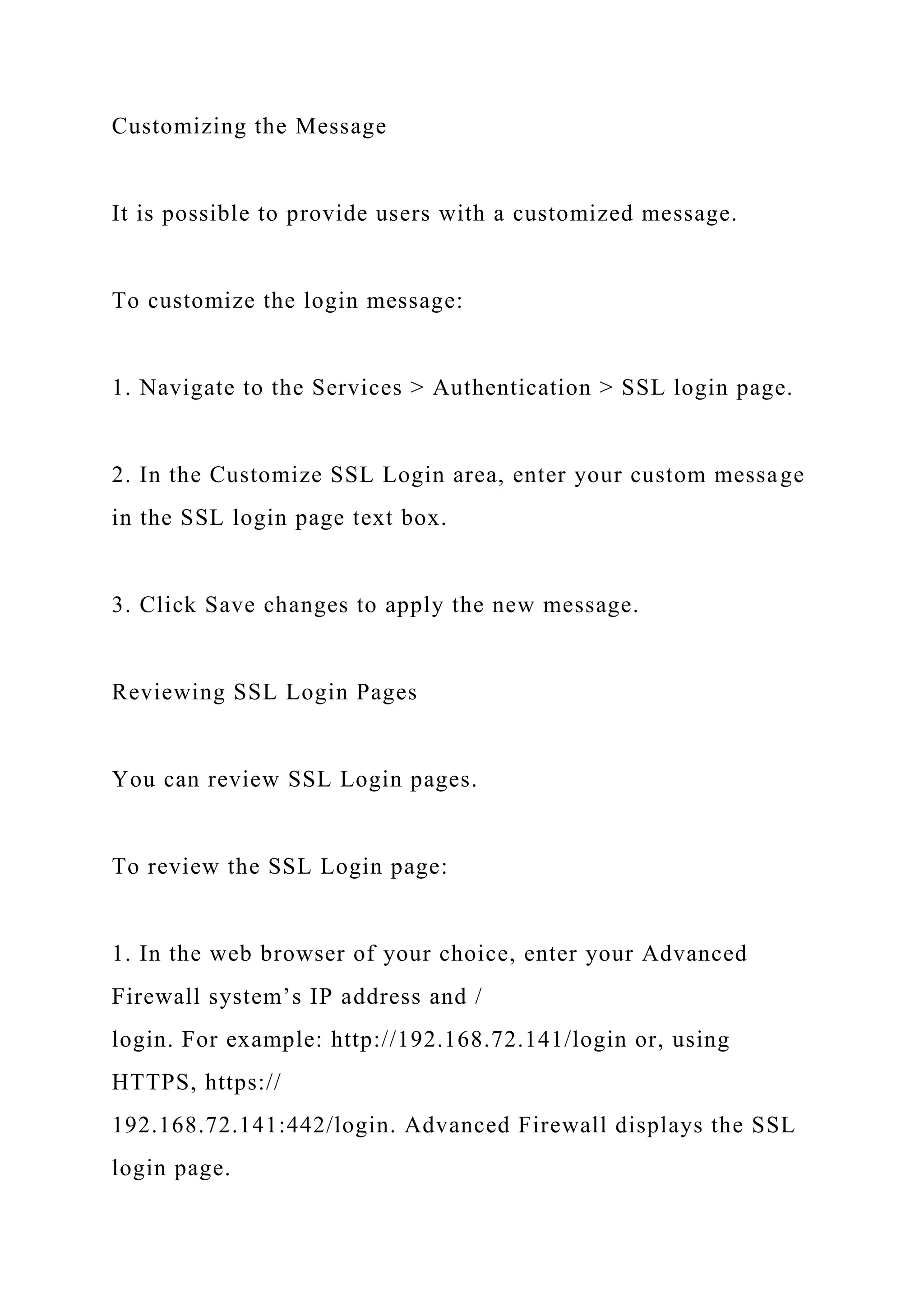 Customizing the Message
It is possible to provide users with a customized message.
To customize the login message:
1. Navigate to the Services > Authentication > SSL login page.
2. In the Customize SSL Login area, enter your custom message
in the SSL login page text box.
3. Click Save changes to apply the new message.
Reviewing SSL Login Pages
You can review SSL Login pages.
To review the SSL Login page:
1. In the web browser of your choice, enter your Advanced
Firewall system’s IP address and /
login. For example: http://192.168.72.141/login or, using
HTTPS, https://
192.168.72.141:442/login. Advanced Firewall displays the SSL
login page.
 