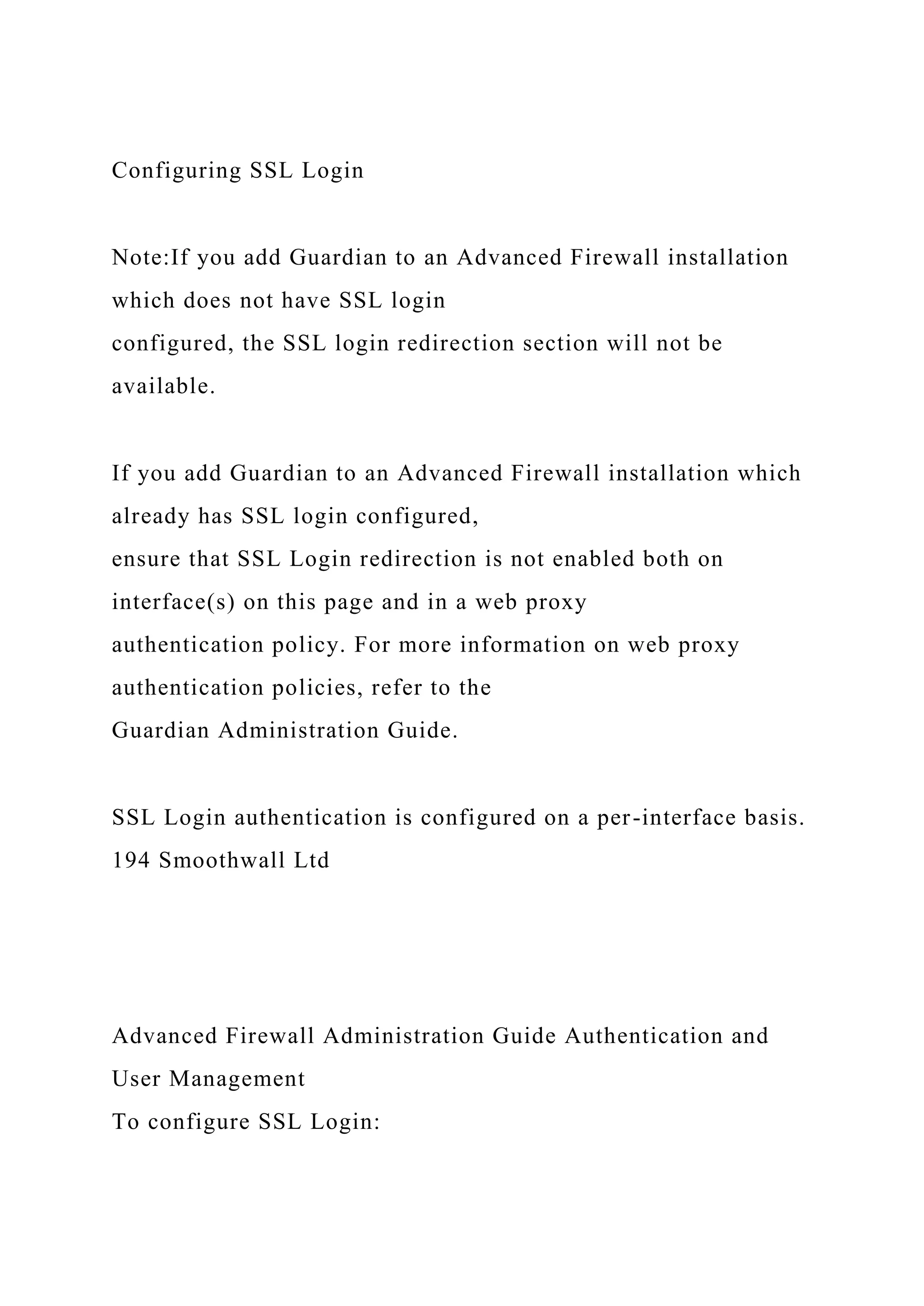 Configuring SSL Login
Note:If you add Guardian to an Advanced Firewall installation
which does not have SSL login
configured, the SSL login redirection section will not be
available.
If you add Guardian to an Advanced Firewall installation which
already has SSL login configured,
ensure that SSL Login redirection is not enabled both on
interface(s) on this page and in a web proxy
authentication policy. For more information on web proxy
authentication policies, refer to the
Guardian Administration Guide.
SSL Login authentication is configured on a per-interface basis.
194 Smoothwall Ltd
Advanced Firewall Administration Guide Authentication and
User Management
To configure SSL Login:
 