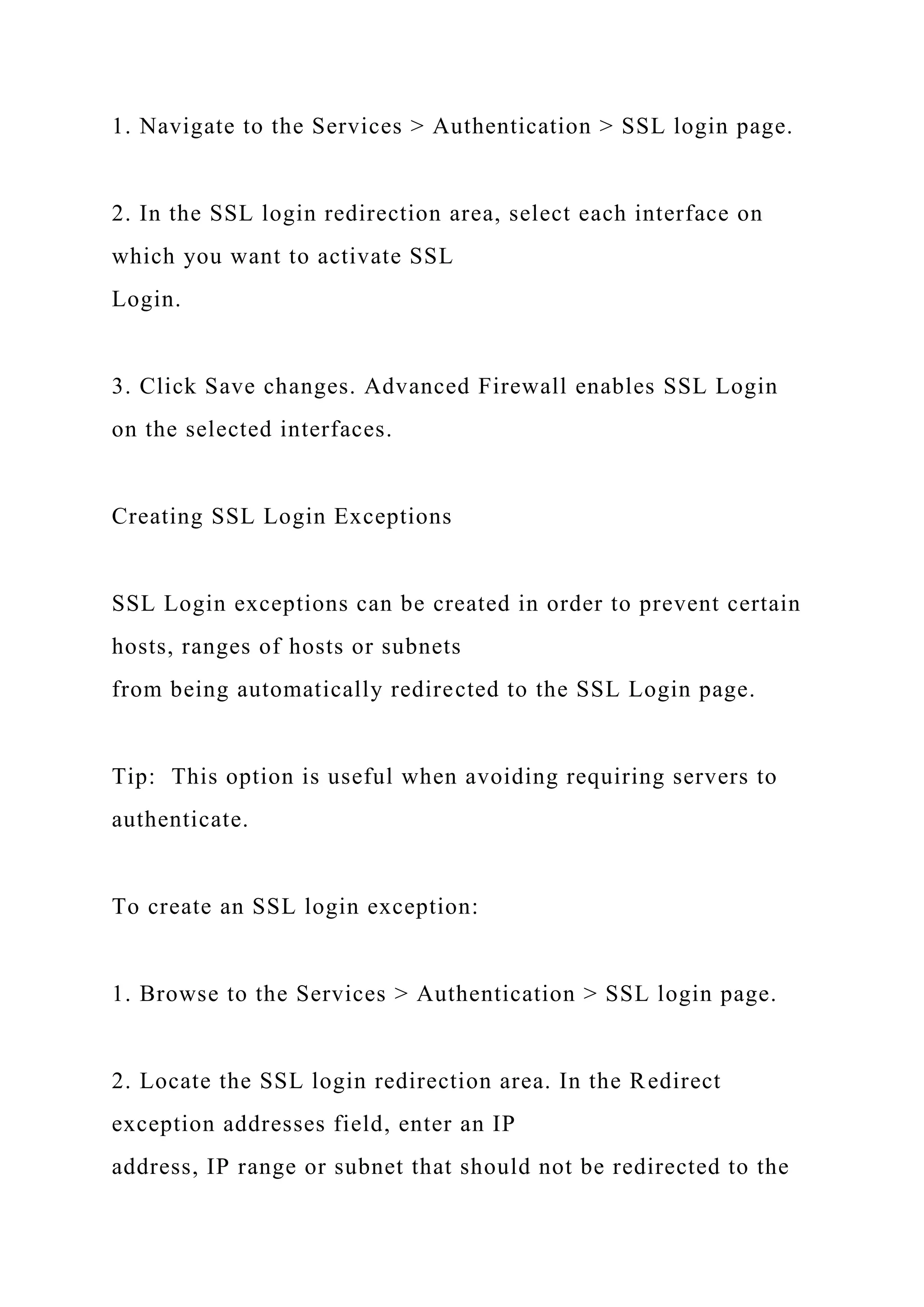 1. Navigate to the Services > Authentication > SSL login page.
2. In the SSL login redirection area, select each interface on
which you want to activate SSL
Login.
3. Click Save changes. Advanced Firewall enables SSL Login
on the selected interfaces.
Creating SSL Login Exceptions
SSL Login exceptions can be created in order to prevent certain
hosts, ranges of hosts or subnets
from being automatically redirected to the SSL Login page.
Tip: This option is useful when avoiding requiring servers to
authenticate.
To create an SSL login exception:
1. Browse to the Services > Authentication > SSL login page.
2. Locate the SSL login redirection area. In the Redirect
exception addresses field, enter an IP
address, IP range or subnet that should not be redirected to the
 