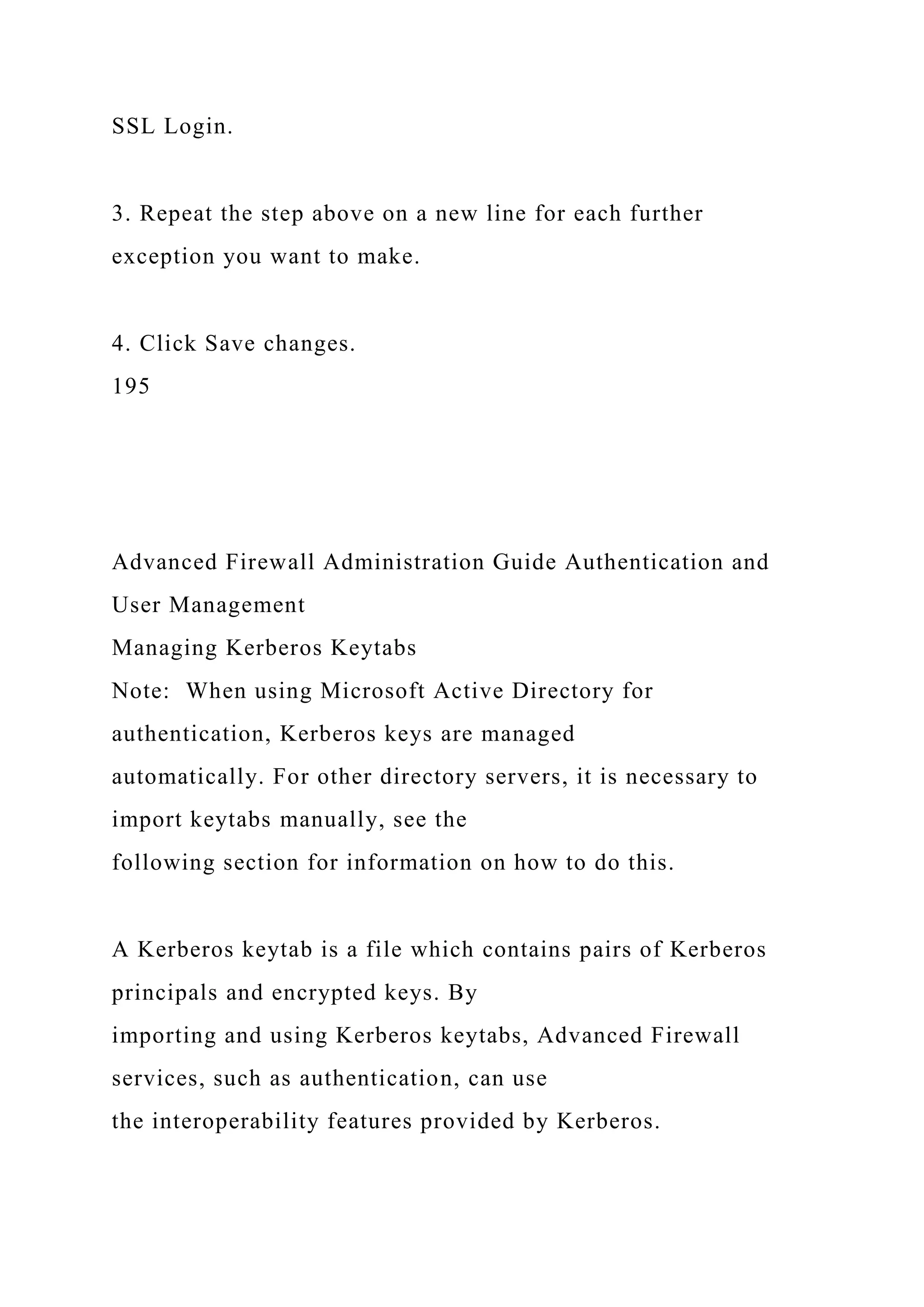 SSL Login.
3. Repeat the step above on a new line for each further
exception you want to make.
4. Click Save changes.
195
Advanced Firewall Administration Guide Authentication and
User Management
Managing Kerberos Keytabs
Note: When using Microsoft Active Directory for
authentication, Kerberos keys are managed
automatically. For other directory servers, it is necessary to
import keytabs manually, see the
following section for information on how to do this.
A Kerberos keytab is a file which contains pairs of Kerberos
principals and encrypted keys. By
importing and using Kerberos keytabs, Advanced Firewall
services, such as authentication, can use
the interoperability features provided by Kerberos.
 