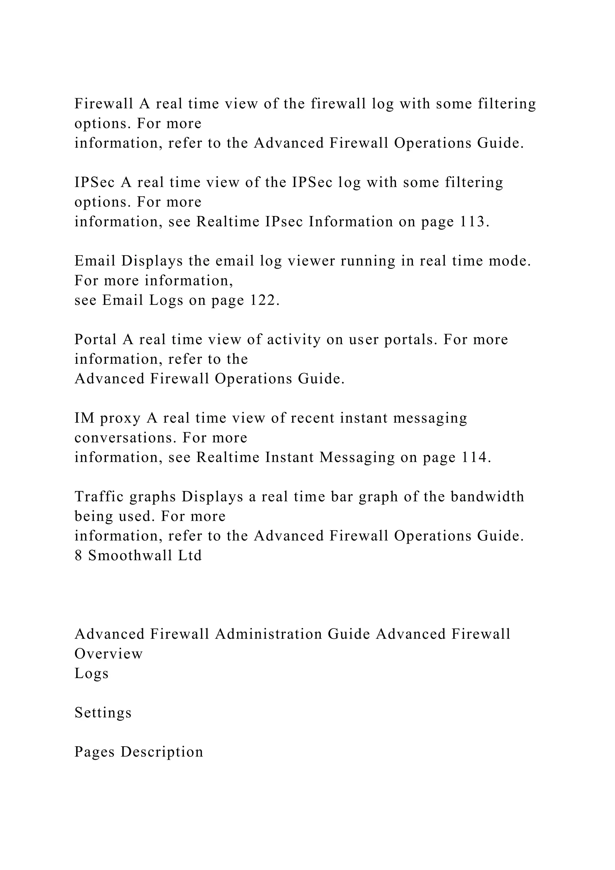 Firewall A real time view of the firewall log with some filtering
options. For more
information, refer to the Advanced Firewall Operations Guide.
IPSec A real time view of the IPSec log with some filtering
options. For more
information, see Realtime IPsec Information on page 113.
Email Displays the email log viewer running in real time mode.
For more information,
see Email Logs on page 122.
Portal A real time view of activity on user portals. For more
information, refer to the
Advanced Firewall Operations Guide.
IM proxy A real time view of recent instant messaging
conversations. For more
information, see Realtime Instant Messaging on page 114.
Traffic graphs Displays a real time bar graph of the bandwidth
being used. For more
information, refer to the Advanced Firewall Operations Guide.
8 Smoothwall Ltd
Advanced Firewall Administration Guide Advanced Firewall
Overview
Logs
Settings
Pages Description
 