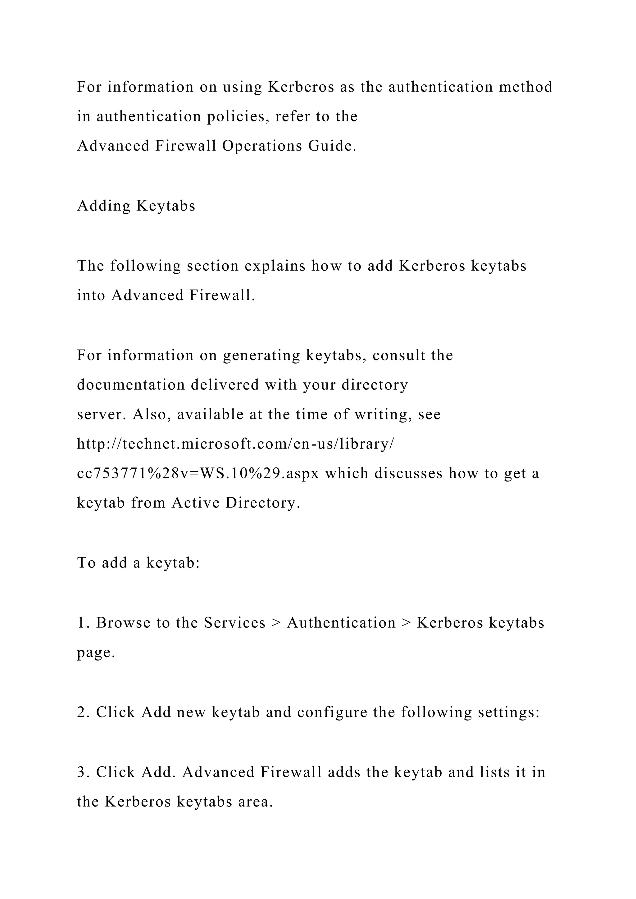 For information on using Kerberos as the authentication method
in authentication policies, refer to the
Advanced Firewall Operations Guide.
Adding Keytabs
The following section explains how to add Kerberos keytabs
into Advanced Firewall.
For information on generating keytabs, consult the
documentation delivered with your directory
server. Also, available at the time of writing, see
http://technet.microsoft.com/en-us/library/
cc753771%28v=WS.10%29.aspx which discusses how to get a
keytab from Active Directory.
To add a keytab:
1. Browse to the Services > Authentication > Kerberos keytabs
page.
2. Click Add new keytab and configure the following settings:
3. Click Add. Advanced Firewall adds the keytab and lists it in
the Kerberos keytabs area.
 
