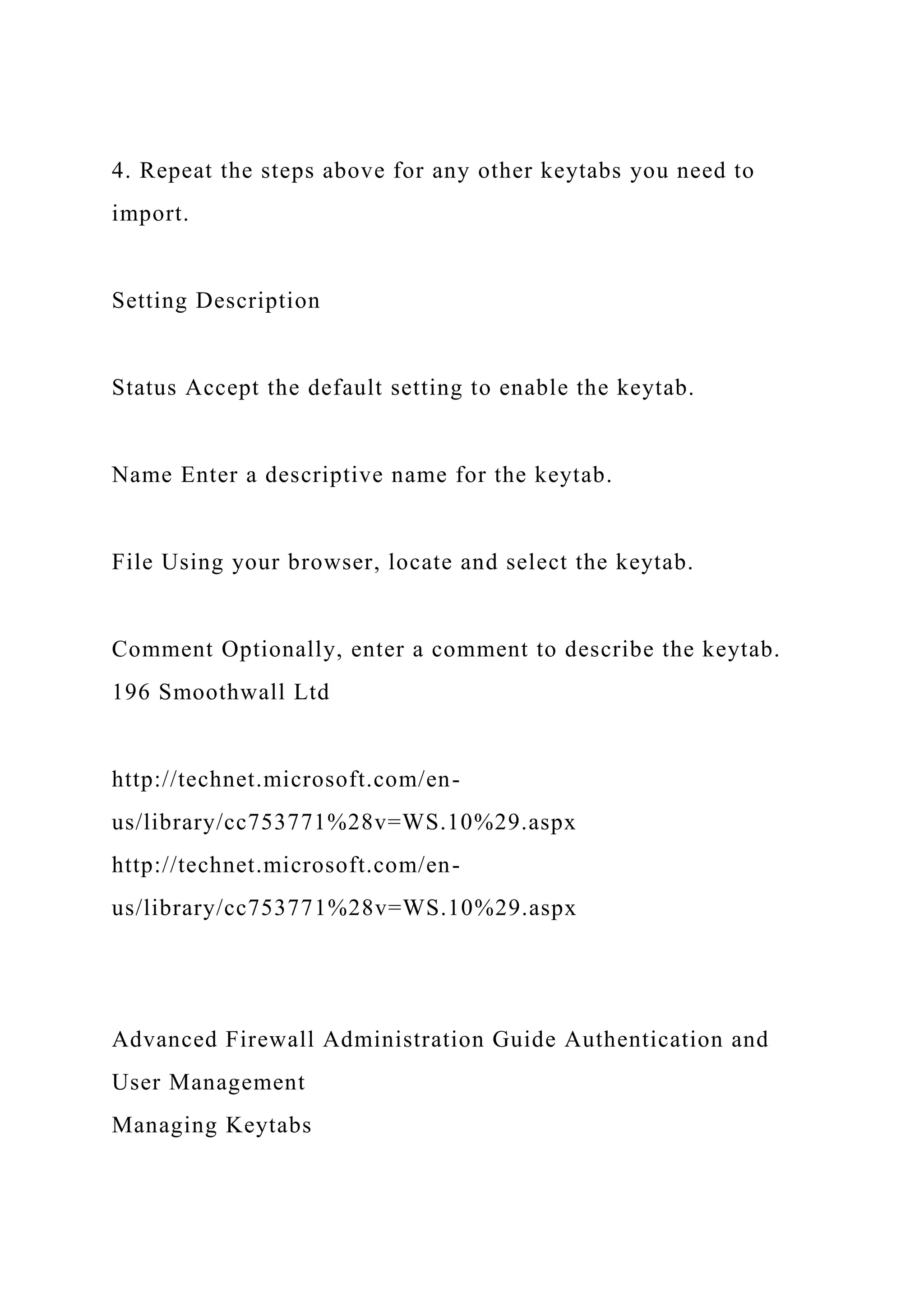 4. Repeat the steps above for any other keytabs you need to
import.
Setting Description
Status Accept the default setting to enable the keytab.
Name Enter a descriptive name for the keytab.
File Using your browser, locate and select the keytab.
Comment Optionally, enter a comment to describe the keytab.
196 Smoothwall Ltd
http://technet.microsoft.com/en-
us/library/cc753771%28v=WS.10%29.aspx
http://technet.microsoft.com/en-
us/library/cc753771%28v=WS.10%29.aspx
Advanced Firewall Administration Guide Authentication and
User Management
Managing Keytabs
 