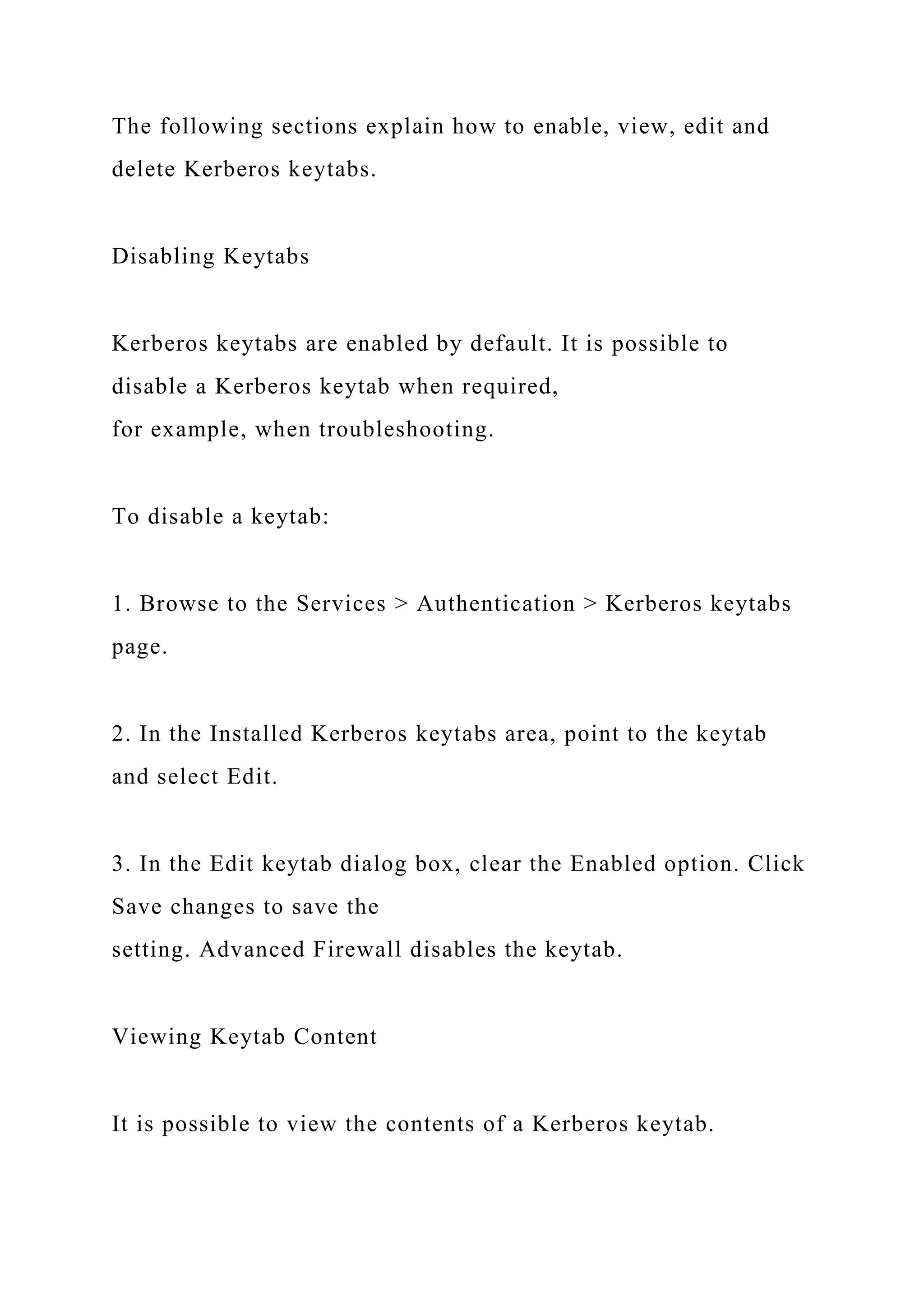 The following sections explain how to enable, view, edit and
delete Kerberos keytabs.
Disabling Keytabs
Kerberos keytabs are enabled by default. It is possible to
disable a Kerberos keytab when required,
for example, when troubleshooting.
To disable a keytab:
1. Browse to the Services > Authentication > Kerberos keytabs
page.
2. In the Installed Kerberos keytabs area, point to the keytab
and select Edit.
3. In the Edit keytab dialog box, clear the Enabled option. Click
Save changes to save the
setting. Advanced Firewall disables the keytab.
Viewing Keytab Content
It is possible to view the contents of a Kerberos keytab.
 