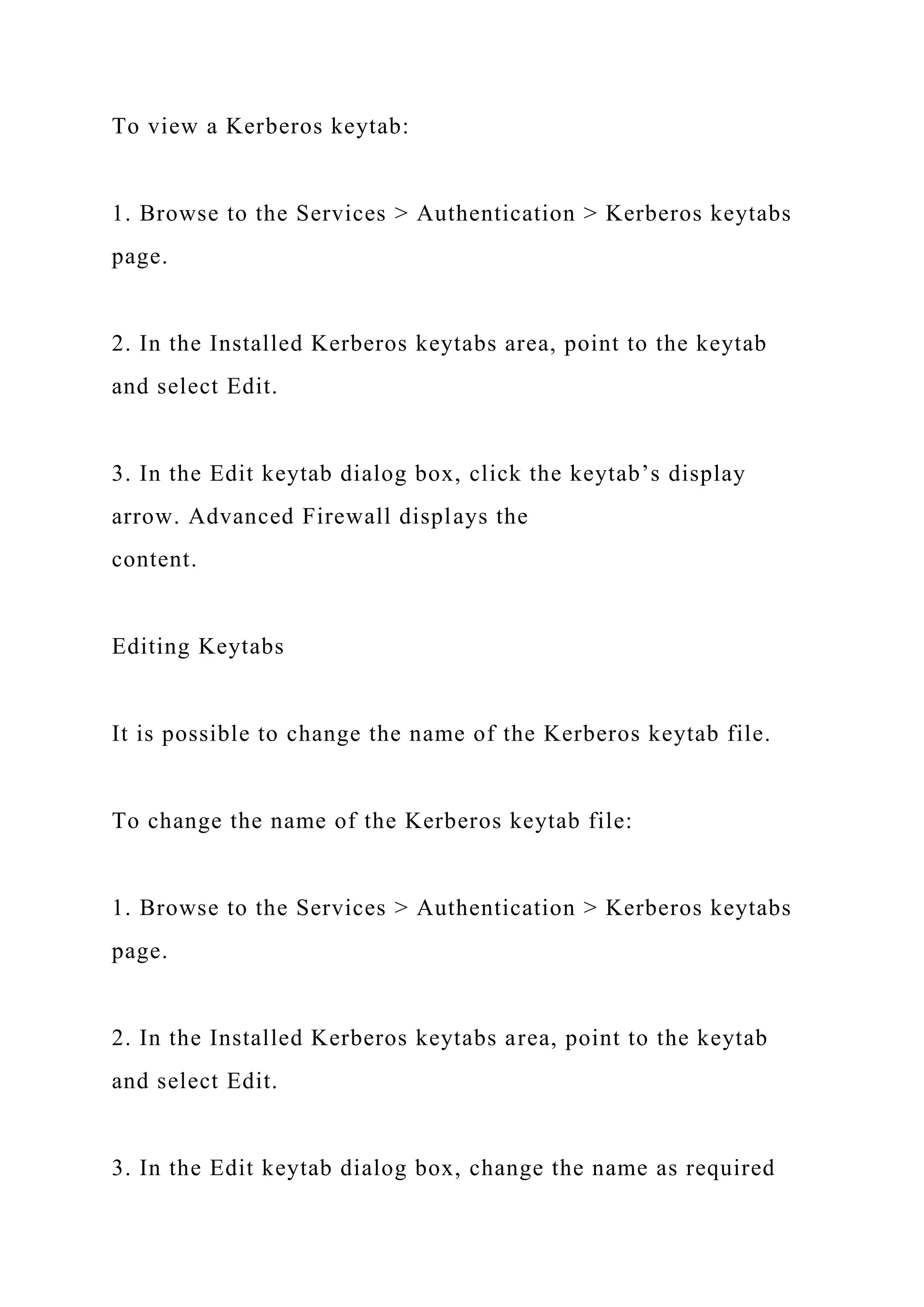 To view a Kerberos keytab:
1. Browse to the Services > Authentication > Kerberos keytabs
page.
2. In the Installed Kerberos keytabs area, point to the keytab
and select Edit.
3. In the Edit keytab dialog box, click the keytab’s display
arrow. Advanced Firewall displays the
content.
Editing Keytabs
It is possible to change the name of the Kerberos keytab file.
To change the name of the Kerberos keytab file:
1. Browse to the Services > Authentication > Kerberos keytabs
page.
2. In the Installed Kerberos keytabs area, point to the keytab
and select Edit.
3. In the Edit keytab dialog box, change the name as required
 