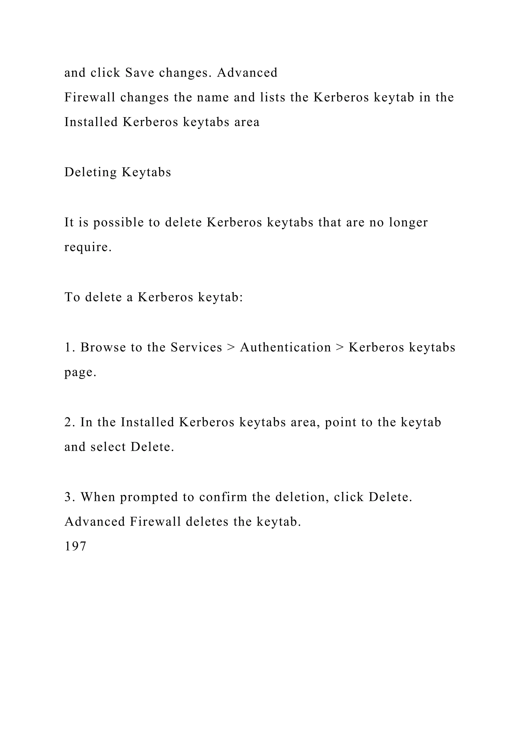 and click Save changes. Advanced
Firewall changes the name and lists the Kerberos keytab in the
Installed Kerberos keytabs area
Deleting Keytabs
It is possible to delete Kerberos keytabs that are no longer
require.
To delete a Kerberos keytab:
1. Browse to the Services > Authentication > Kerberos keytabs
page.
2. In the Installed Kerberos keytabs area, point to the keytab
and select Delete.
3. When prompted to confirm the deletion, click Delete.
Advanced Firewall deletes the keytab.
197
 