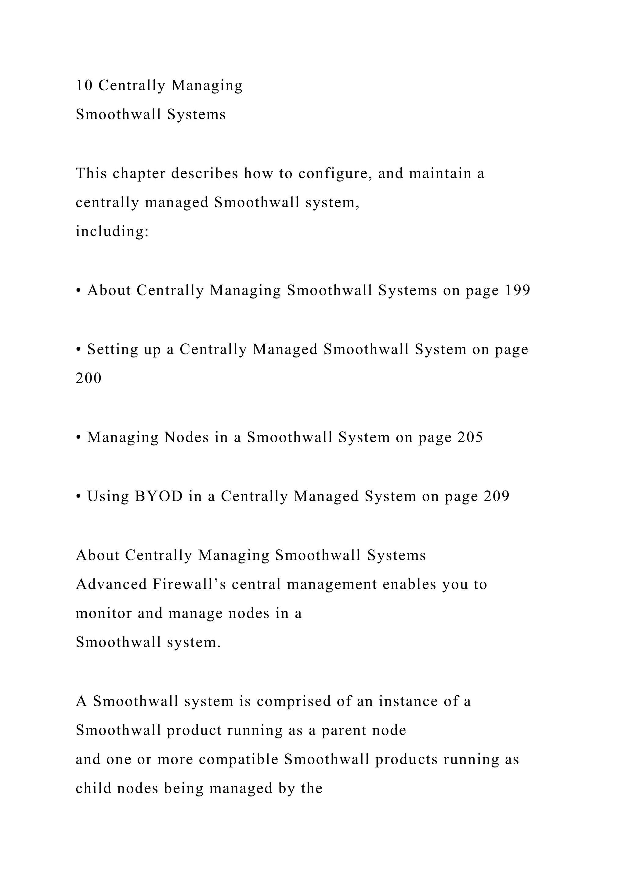 10 Centrally Managing
Smoothwall Systems
This chapter describes how to configure, and maintain a
centrally managed Smoothwall system,
including:
• About Centrally Managing Smoothwall Systems on page 199
• Setting up a Centrally Managed Smoothwall System on page
200
• Managing Nodes in a Smoothwall System on page 205
• Using BYOD in a Centrally Managed System on page 209
About Centrally Managing Smoothwall Systems
Advanced Firewall’s central management enables you to
monitor and manage nodes in a
Smoothwall system.
A Smoothwall system is comprised of an instance of a
Smoothwall product running as a parent node
and one or more compatible Smoothwall products running as
child nodes being managed by the
 