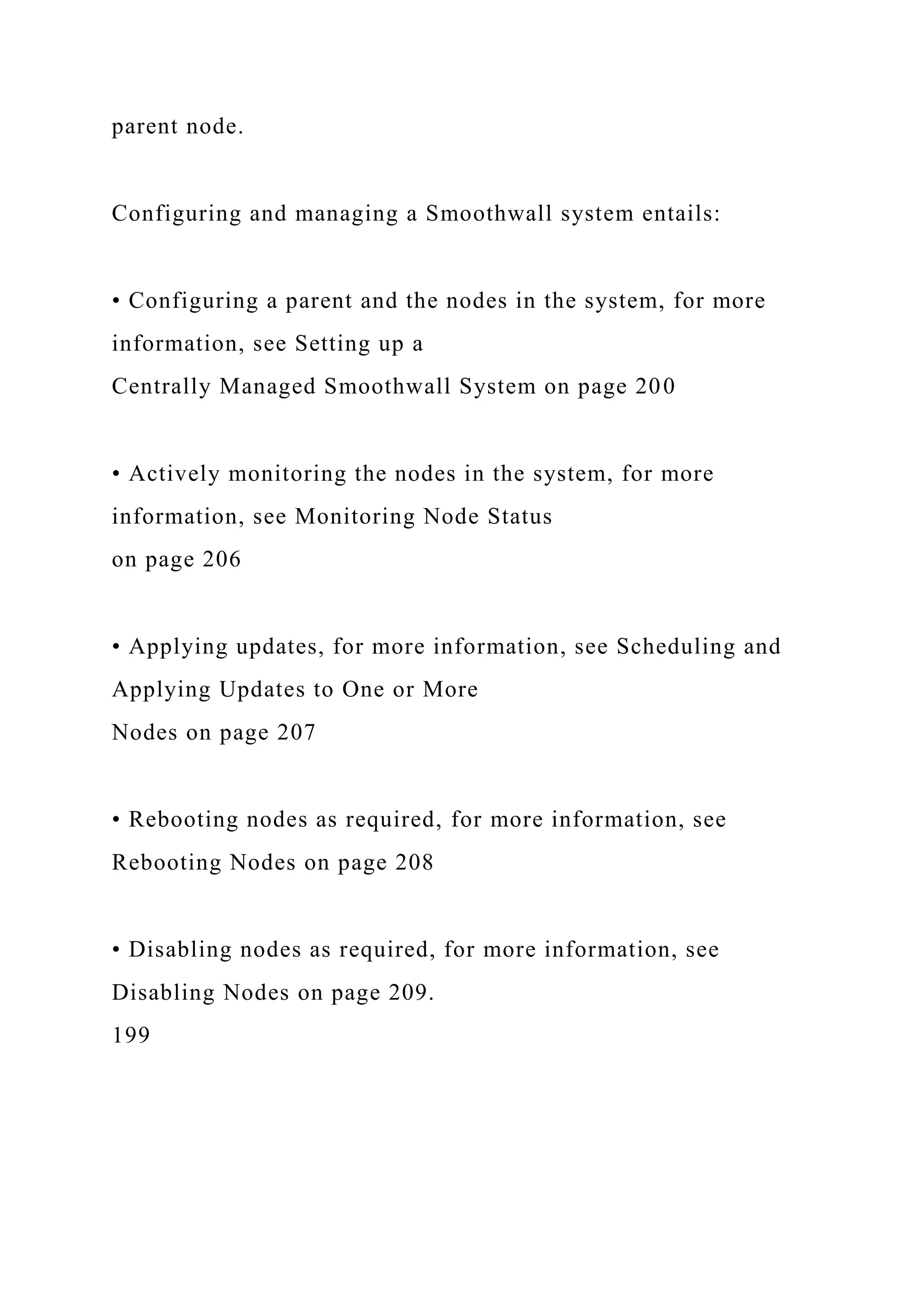 parent node.
Configuring and managing a Smoothwall system entails:
• Configuring a parent and the nodes in the system, for more
information, see Setting up a
Centrally Managed Smoothwall System on page 200
• Actively monitoring the nodes in the system, for more
information, see Monitoring Node Status
on page 206
• Applying updates, for more information, see Scheduling and
Applying Updates to One or More
Nodes on page 207
• Rebooting nodes as required, for more information, see
Rebooting Nodes on page 208
• Disabling nodes as required, for more information, see
Disabling Nodes on page 209.
199
 