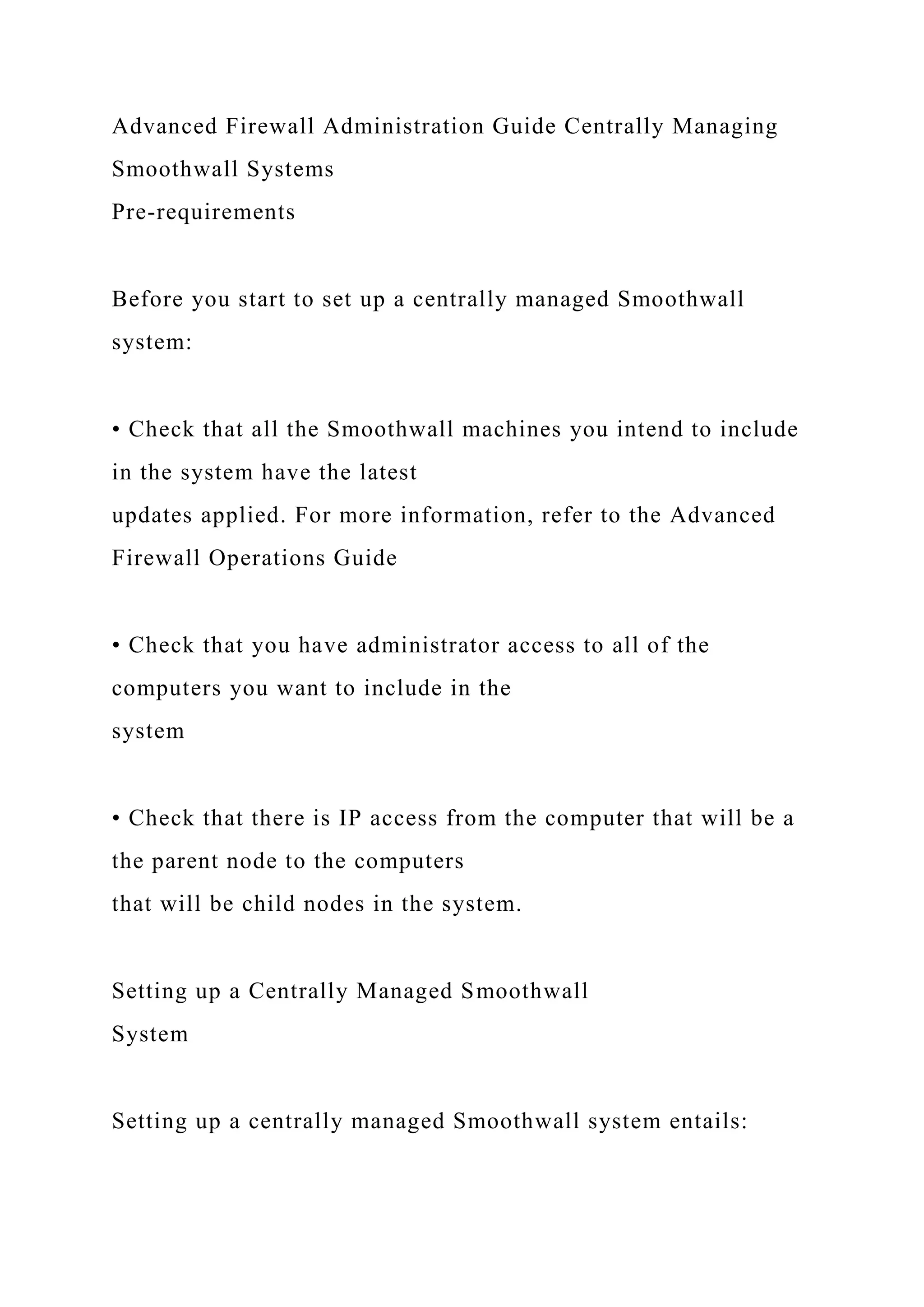 Advanced Firewall Administration Guide Centrally Managing
Smoothwall Systems
Pre-requirements
Before you start to set up a centrally managed Smoothwall
system:
• Check that all the Smoothwall machines you intend to include
in the system have the latest
updates applied. For more information, refer to the Advanced
Firewall Operations Guide
• Check that you have administrator access to all of the
computers you want to include in the
system
• Check that there is IP access from the computer that will be a
the parent node to the computers
that will be child nodes in the system.
Setting up a Centrally Managed Smoothwall
System
Setting up a centrally managed Smoothwall system entails:
 