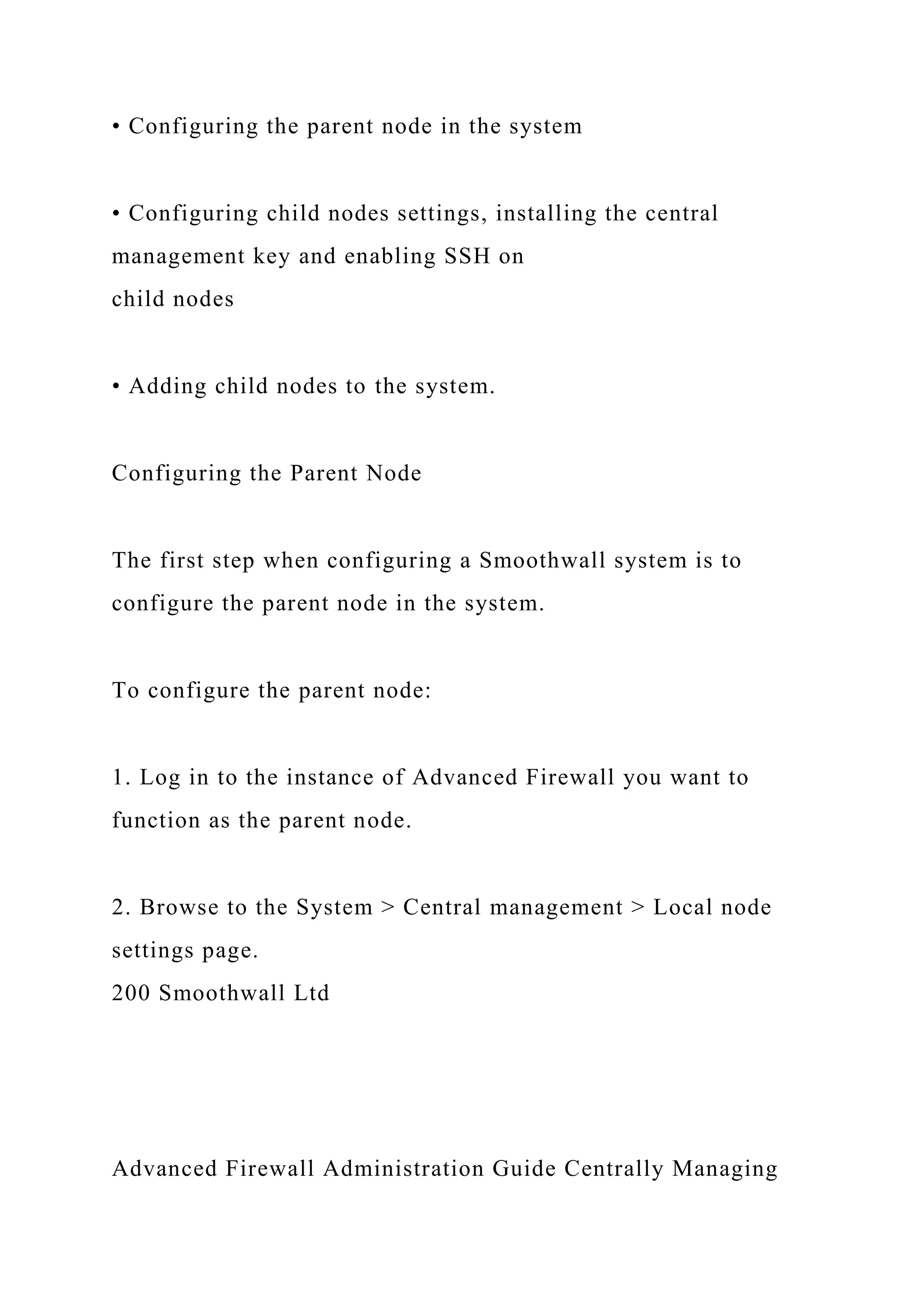• Configuring the parent node in the system
• Configuring child nodes settings, installing the central
management key and enabling SSH on
child nodes
• Adding child nodes to the system.
Configuring the Parent Node
The first step when configuring a Smoothwall system is to
configure the parent node in the system.
To configure the parent node:
1. Log in to the instance of Advanced Firewall you want to
function as the parent node.
2. Browse to the System > Central management > Local node
settings page.
200 Smoothwall Ltd
Advanced Firewall Administration Guide Centrally Managing
 