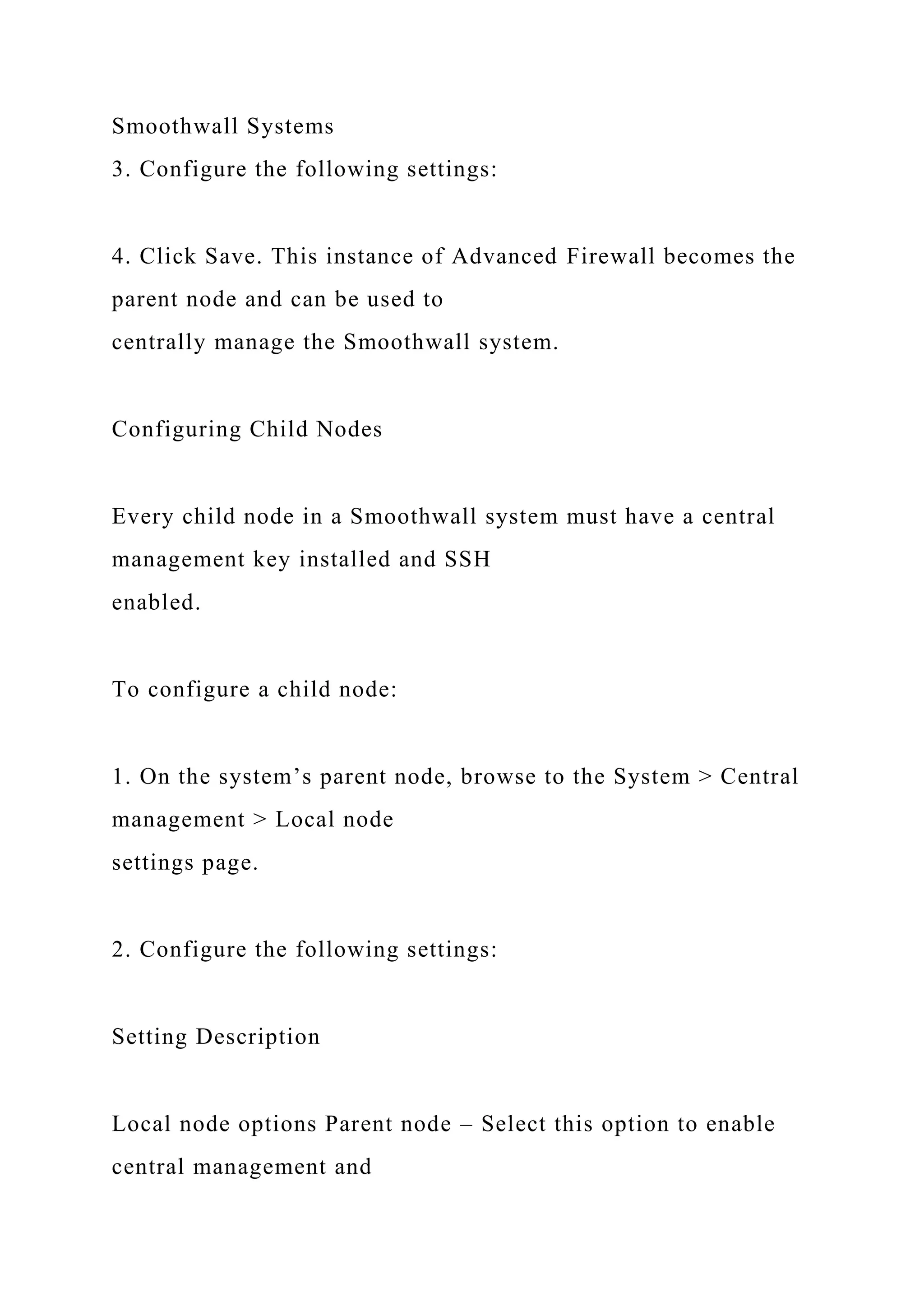 Smoothwall Systems
3. Configure the following settings:
4. Click Save. This instance of Advanced Firewall becomes the
parent node and can be used to
centrally manage the Smoothwall system.
Configuring Child Nodes
Every child node in a Smoothwall system must have a central
management key installed and SSH
enabled.
To configure a child node:
1. On the system’s parent node, browse to the System > Central
management > Local node
settings page.
2. Configure the following settings:
Setting Description
Local node options Parent node – Select this option to enable
central management and
 