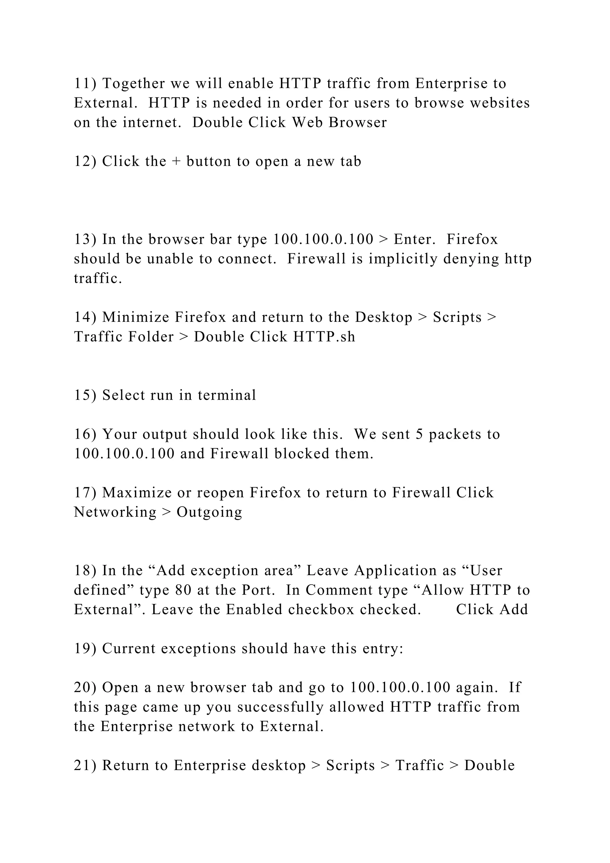 11) Together we will enable HTTP traffic from Enterprise to
External. HTTP is needed in order for users to browse websites
on the internet. Double Click Web Browser
12) Click the + button to open a new tab
13) In the browser bar type 100.100.0.100 > Enter. Firefox
should be unable to connect. Firewall is implicitly denying http
traffic.
14) Minimize Firefox and return to the Desktop > Scripts >
Traffic Folder > Double Click HTTP.sh
15) Select run in terminal
16) Your output should look like this. We sent 5 packets to
100.100.0.100 and Firewall blocked them.
17) Maximize or reopen Firefox to return to Firewall Click
Networking > Outgoing
18) In the “Add exception area” Leave Application as “User
defined” type 80 at the Port. In Comment type “Allow HTTP to
External”. Leave the Enabled checkbox checked. Click Add
19) Current exceptions should have this entry:
20) Open a new browser tab and go to 100.100.0.100 again. If
this page came up you successfully allowed HTTP traffic from
the Enterprise network to External.
21) Return to Enterprise desktop > Scripts > Traffic > Double
 