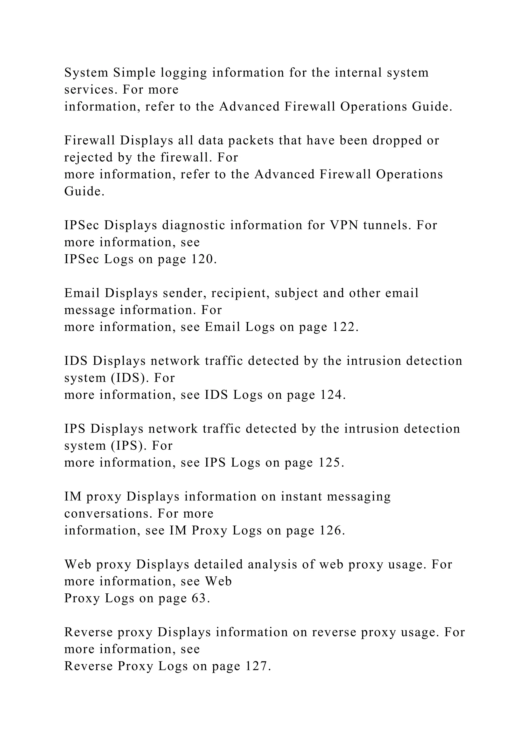System Simple logging information for the internal system
services. For more
information, refer to the Advanced Firewall Operations Guide.
Firewall Displays all data packets that have been dropped or
rejected by the firewall. For
more information, refer to the Advanced Firewall Operations
Guide.
IPSec Displays diagnostic information for VPN tunnels. For
more information, see
IPSec Logs on page 120.
Email Displays sender, recipient, subject and other email
message information. For
more information, see Email Logs on page 122.
IDS Displays network traffic detected by the intrusion detection
system (IDS). For
more information, see IDS Logs on page 124.
IPS Displays network traffic detected by the intrusion detection
system (IPS). For
more information, see IPS Logs on page 125.
IM proxy Displays information on instant messaging
conversations. For more
information, see IM Proxy Logs on page 126.
Web proxy Displays detailed analysis of web proxy usage. For
more information, see Web
Proxy Logs on page 63.
Reverse proxy Displays information on reverse proxy usage. For
more information, see
Reverse Proxy Logs on page 127.
 