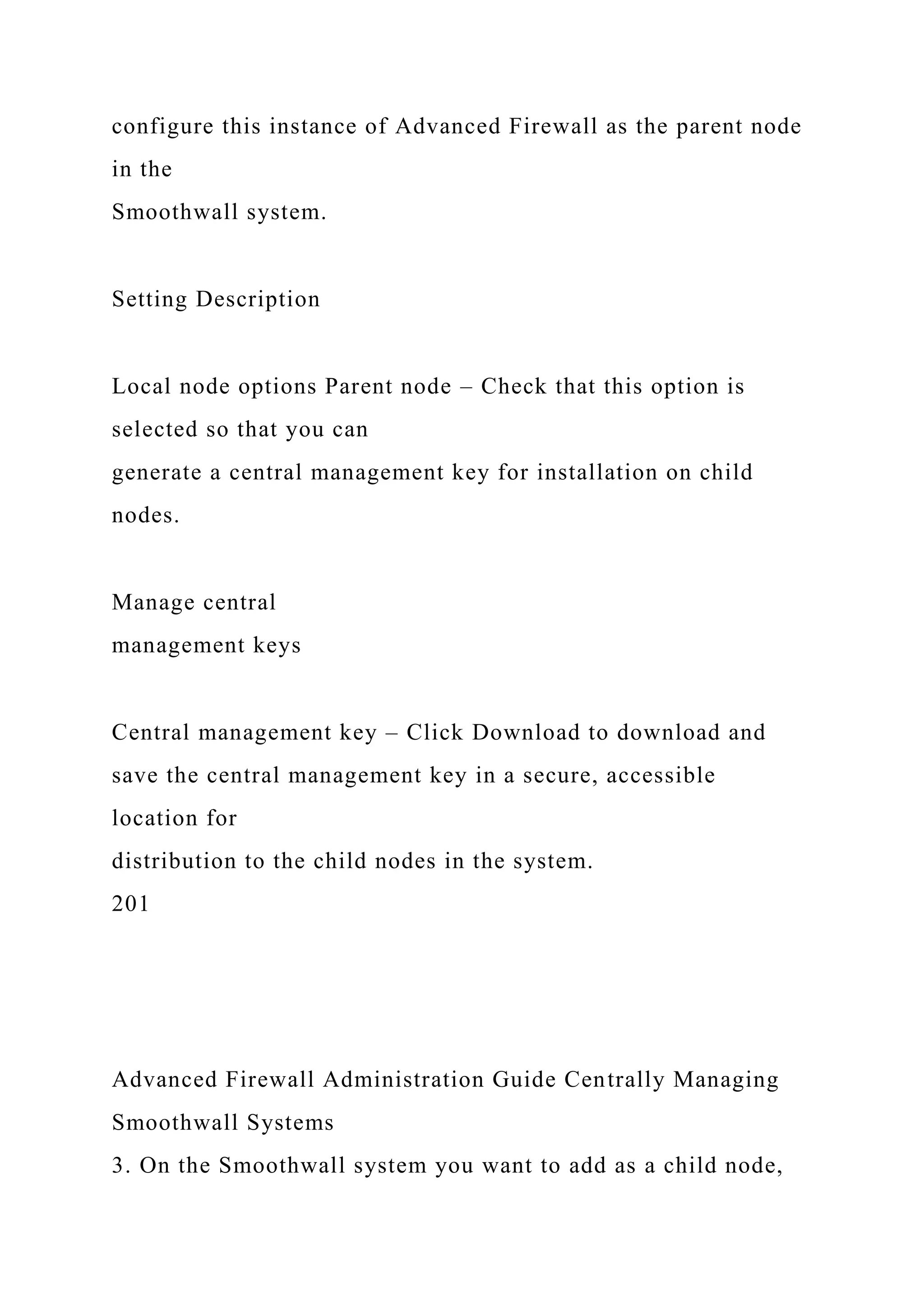 configure this instance of Advanced Firewall as the parent node
in the
Smoothwall system.
Setting Description
Local node options Parent node – Check that this option is
selected so that you can
generate a central management key for installation on child
nodes.
Manage central
management keys
Central management key – Click Download to download and
save the central management key in a secure, accessible
location for
distribution to the child nodes in the system.
201
Advanced Firewall Administration Guide Centrally Managing
Smoothwall Systems
3. On the Smoothwall system you want to add as a child node,
 