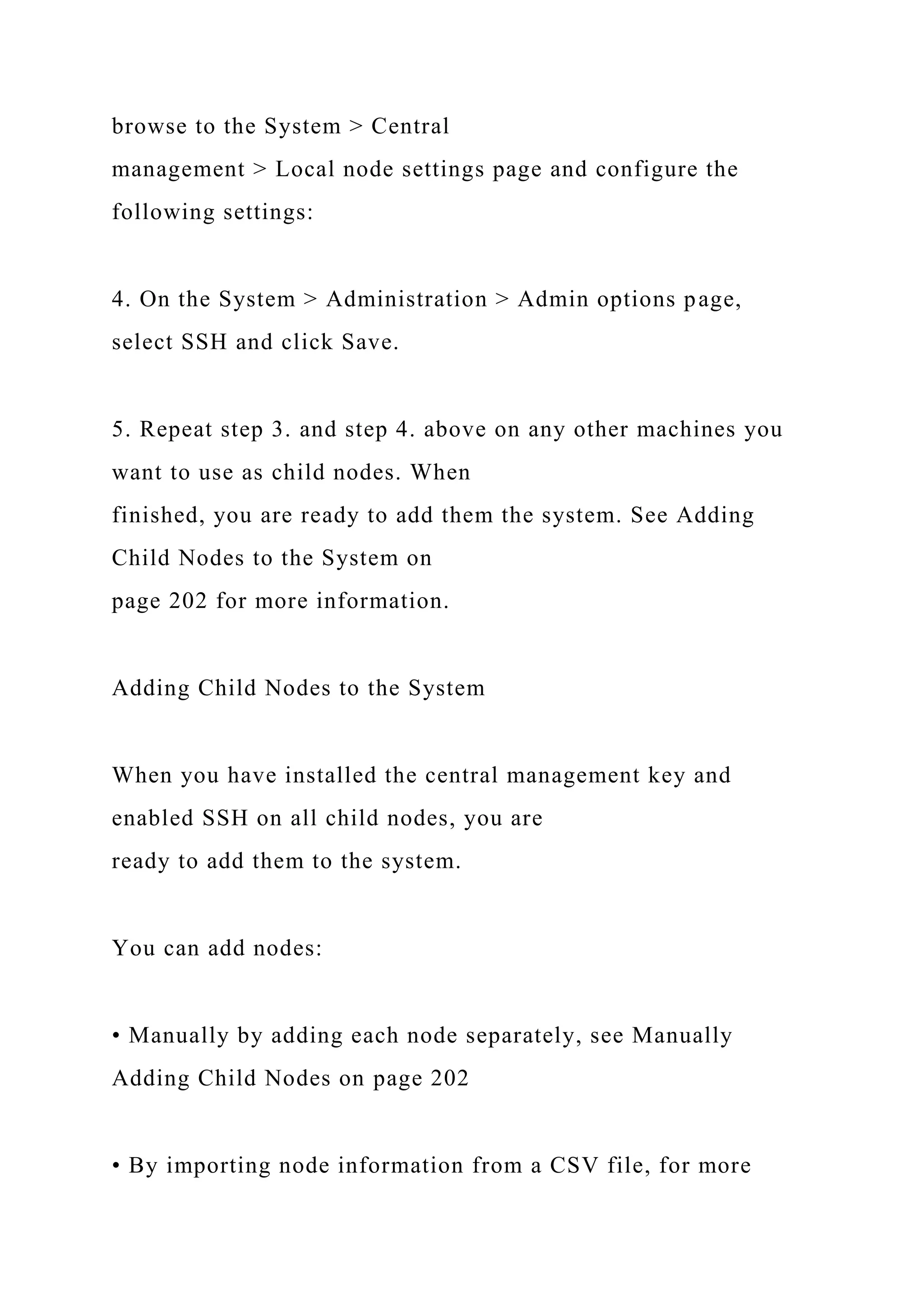 browse to the System > Central
management > Local node settings page and configure the
following settings:
4. On the System > Administration > Admin options page,
select SSH and click Save.
5. Repeat step 3. and step 4. above on any other machines you
want to use as child nodes. When
finished, you are ready to add them the system. See Adding
Child Nodes to the System on
page 202 for more information.
Adding Child Nodes to the System
When you have installed the central management key and
enabled SSH on all child nodes, you are
ready to add them to the system.
You can add nodes:
• Manually by adding each node separately, see Manually
Adding Child Nodes on page 202
• By importing node information from a CSV file, for more
 